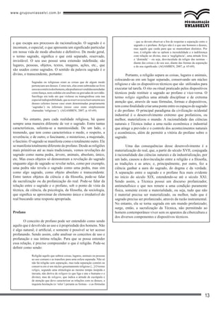 www.grupouniasselvi.com.br
13
e que escapa aos processos de racionalização. O sagrado é o
incomum, o especial, o que apresenta um significado particular
em nossa vida de modo absoluto e definitivo. De modo geral,
o termo sagrado, significa o que está separado, reservado,
inviolável. O seu uso possui uma extensão indefinida; são
lugares, pessoas, objetos, textos, imagens, ações, etc., que
são usados como sagrados. O sentido da palavra sagrado é o
divino, o transcendente, portanto:
Sagradas ou religiosas eram as coisas que de algum modo
pertenciam aos deuses. Como tais, elas eram subtraídas ao livre
usoeaocomérciodoshomens,nãopodiamservendidasnemdadas
como fiança, nem cedidas em usufruto ou gravadas de servidão.
Sacrílego era todo ato que violasse ou transgredisse esta sua
especialindisponibilidade,queasreservavaexclusivamenteaos
deuses celestes (nesse caso eram denominadas propriamente
‘sagradas’) ou infernais (nesse caso eram simplesmente
chamadas ‘religiosas’). (AGAMBEN, 2007, p. 65-69).
No entanto, para cada realidade religiosa, há quase
sempre uma maneira diferente de ver o sagrado. Entre tantas
características, salienta-se a numinosidade. De um lado, o
tremendo, que tem como característica o medo, o respeito, a
reverência; e de outro, o fascinante, o misterioso, a majestade,
o fascínio. O sagrado se manifesta como o totalmente outro. Ele
se manifesta totalmente diferente do profano. Desde as religiões
mais primitivas até as mais tradicionais, vemos revelações do
sagrado como numa pedra, árvore, animais, absoluto, único,
etc. Mas esses objetos só demonstram a revelação do sagrado
enquanto algo de sagrado se revelar neles, como por exemplo,
uma pedra não revela o sagrado como uma pedra, mas sim
como algo sagrado, como objeto absoluto e transcendente.
Entre tantos objetos da ciência e da filosofia, pode-se falar
da sacralização ou da profanização do real. Pode-se falar da
relação entre o sagrado e o profano, sob o ponto de vista da
técnica, da ciência, da psicologia, da filosofia, da sociologia,
que significa se aproximar do elemento único e irredutível do
real buscando uma resposta apropriada.
Profano
O conceito de profano pode ser entendido como sendo
aquilo que é devolvido ao uso e à propriedade dos homens. Não
é algo natural; é artificial, e somente é possível se ter acesso
profanando. Sendo assim, cabe analisar os conceitos de uso e
profanação e sua íntima relação. Para que se possa entender
essa relação, é preciso compreender o que é religião. Pode-se
definir como sendo:
Religião aquilo que subtrai coisas, lugares, animais ou pessoas
ao uso comum e as transfere para uma esfera separada. Não só
não há religião sem separação, mas toda separação contém ou
conserva em si um núcleo genuinamente religioso [...] O termo
religio, segundo uma etimologia ao mesmo tempo insípida e
inexata, não deriva de religare (o que liga e une o humano e o
divino), mas de relegere, que indica a atitude de escrúpulo e
de atenção que deve caracterizar as relações com os deuses, a
inquieta hesitação (o ‘reler’) perante as formas – e as fórmulas
– que se devem observar a fim de respeitar a separação entre o
sagrado e o profano. Religio não é o que une homens e deuses,
mas aquilo que cuida para que se mantenham distintos. Por
isso, à religião não se opõem a incredulidade e a indiferença
com relação ao divino, mas a ‘negligência’, uma atitude livre
e ‘distraída’ – ou seja, desvinculada da religio das normas –
diante das coisas e do seu uso, diante das formas da separação
e do seu significado. (AGAMBEN, 2007, p. 65-69).
Portanto, a religião separa as coisas, lugares e animais,
colocando-as em um lugar separado, conservando um núcleo
religioso e são os dispositivos técnicos que são utilizados para
executar tal tarefa. O rito ou ritual praticado pelos dispositivos
técnicos pode restituir o sagrado ao profano e vice-versa. O
termo religio significa uma atitude disciplinar e de extrema
atenção que, através de suas fórmulas, formas e dispositivos,
temcomofinalidadecriarumaponteentreosespaçosdosagrado
e do profano. O principal paradigma da civilização ocidental
industrial é o desenvolvimento extremo que profanizou, ou
melhor, materializou o mundo. A racionalidade das ciências
naturais e Técnica induz a uma razão econômica e industrial
que atinge a previsão e o controle dos acontecimentos naturais
e econômicos, além de permitir a vitória do profano sobre o
sagrado.
Uma das consequências desse desenvolvimento é a
materialização do real, que, a partir do século XVII, conjugada
à racionalidade das ciências naturais e da industrialização, por
um lado, causou a desvinculação entre a religião e a filosofia,
as tradições e as artes; e, principalmente, por outro, fez a
ciência ganhar a aura do sagrado, do dogma e da verdade.
A separação entre o sagrado e o profano fica mais evidente
no início do século XIX, estendendo-se até o século XXI.
Sendo assim, a Técnica possui um discurso profanizador,
antimetafísico e que nos remete a uma condição puramente
física, somente existe a materialidade, ou seja, tudo que não
é material precisa ser materializado, ou melhor, tudo que é
sagrado precisa ser profanizado, através da razão instrumental.
No entanto, ela se torna sagrada em um mundo profanizado;
surge, então, a sacralização da Técnica, não permitindo ao
homem contemporâneo viver sem os aparatos da cibercultura e
dos diversos componentes e dispositivos técnicos.
 