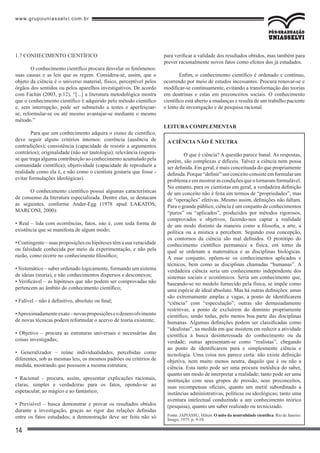 www.grupouniasselvi.com.br
14
1.7 CONHECIMENTO CIENTÍFICO
O conhecimento científico procura desvelar os fenômenos:
suas causas e as leis que os regem. Considera-se, assim, que o
objeto da ciência é o universo material, físico, perceptível pelos
órgãos dos sentidos ou pelos aparelhos investigativos. De acordo
com Fachin (2003, p.12), “[...] a literatura metodológica mostra
que o conhecimento científico é adquirido pelo método científico
e, sem interrupção, pode ser submetido a testes e aperfeiçoar-
se, reformular-se ou até mesmo avantajar-se mediante o mesmo
método.”
Para que um conhecimento adquira o status de científico,
deve seguir alguns critérios internos: coerência (ausência de
contradições); consistência (capacidade de resistir a argumentos
contrários); originalidade (não ser tautologia); relevância (espera-
se que traga alguma contribuição ao conhecimento acumulado pela
comunidade científica); objetividade (capacidade de reproduzir a
realidade como ela é, e não como o cientista gostaria que fosse -
evitar formulações ideológicas).
O conhecimento científico possui algumas características
de consenso da literatura especializada. Dentre elas, se destacam
as seguintes, conforme Ander-Egg (1978 apud LAKATOS;
MARCONI, 2000):
• Real – lida com ocorrências, fatos, isto é, com toda forma de
existência que se manifesta de algum modo;
• Contingente – suas proposições ou hipóteses têm a sua veracidade
ou falsidade conhecida por meio da experimentação, e não pela
razão, como ocorre no conhecimento filosófico;
• Sistemático – saber ordenado logicamente, formando um sistema
de ideias (teoria), e não conhecimentos dispersos e desconexos;
• Verificável – as hipóteses que não podem ser comprovadas não
pertencem ao âmbito do conhecimento científico;
• Falível – não é definitivo, absoluto ou final;
•Aproximadamenteexato–novasproposiçõeseodesenvolvimento
de novas técnicas podem reformular o acervo de teoria existente;
• Objetivo – procura as estruturas universais e necessárias das
coisas investigadas;
• Generalizador – reúne individualidades, percebidas como
diferentes, sob as mesmas leis, os mesmos padrões ou critérios de
medida, mostrando que possuem a mesma estrutura;
• Racional – procura, assim, apresentar explicações racionais,
claras, simples e verdadeiras para os fatos, opondo-se ao
espetacular, ao mágico e ao fantástico;
• Previsível – busca demonstrar e provar os resultados obtidos
durante a investigação, graças ao rigor das relações definidas
entre os fatos estudados; a demonstração deve ser feita não só
para verificar a validade dos resultados obtidos, mas também para
prever racionalmente novos fatos como efeitos dos já estudados.
Enfim, o conhecimento científico é ordenado e contínuo,
ocorrendo por meio de estudos incessantes. Procura renovar-se e
modificar-se continuamente, evitando a transformação das teorias
em doutrinas e estas em preconceitos sociais. O conhecimento
científico está aberto a mudanças e resulta de um trabalho paciente
e lento de investigação e de pesquisa racional.
leitura complementar
A ciência não é neutra
	O que é ciência? A questão parece banal. As respostas,
porém, são complexas e difíceis. Talvez a ciência nem possa
ser definida. Em geral, é mais conceituada do que propriamente
definida.Porque“definir”umconceitoconsisteemformularum
problema e em mostrar as condições que o tornaram formulável.
No entanto, para os cientistas em geral, a verdadeira definição
de um conceito não é feita em termos de “propriedades”, mas
de “operações” efetivas. Mesmo assim, definições não faltam.
Para o grande público, ciência é um conjunto de conhecimentos
“puros” ou “aplicados”, produzidos por métodos rigorosos,
comprovados e objetivos, fazendo-nos captar a realidade
de um modo distinto da maneira como a filosofia, a arte, a
política ou a mística a percebem. Segundo essa concepção,
os contornos da ciência são mal definidos. O protótipo do
conhecimento científico permanece a física, em torno da
qual se ordenam a matemática e as disciplinas biológicas.
A esse conjunto, opõem-se os conhecimentos aplicados e
técnicos, bem como as disciplinas chamadas “humanas”. A
verdadeira ciência seria um conhecimento independente dos
sistemas sociais e econômicos. Seria um conhecimento que,
baseando-se no modelo fornecido pela física, se impõe como
uma espécie de ideal absoluto. Mas há outras definições: umas
são extremamente amplas e vagas, a ponto de identificarem
“ciência” com “especulação”; outras são demasiadamente
restritivas, a ponto de excluírem do domínio propriamente
científico, senão todas, pelo menos boa parte das disciplinas
humanas. Algumas definições podem ser classificadas como
“idealistas”, na medida em que insistem em reduzir a atividade
científica à busca desinteressada do conhecimento ou da
verdade; outras apresentam-se como “realistas”, chegando
ao ponto de identificarem pura e simplesmente ciência e
tecnologia. Uma coisa nos parece certa: não existe definição
objetiva, nem muito menos neutra, daquilo que é ou não a
ciência. Esta tanto pode ser uma procura metódica do saber,
quanto um modo de interpretar a realidade; tanto pode ser uma
instituição com seus grupos de pressão, seus preconceitos,
suas recompensas oficiais, quanto um metiê subordinado a
instâncias administrativas, políticas ou ideológicas; tanto uma
aventura intelectual conduzindo a um conhecimento teórico
(pesquisa), quanto um saber realizado ou tecnicizado.
Fonte: JAPIASSU, Hilton. O mito da neutralidade científica. Rio de Janeiro:
Imago, 1975. p. 9-10.
 