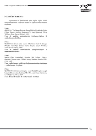 www.grupouniasselvi.com.br
15
SUGESTÕES DE FILMES
Aproveita-se a oportunidade para sugerir alguns filmes
que podem ajudá-lo a entender melhor os tipos de conhecimentos
existentes.
Filme:
O CORPO (The Body). Direção: Jonas McCord. Produção: Rudy
Cohen. Elenco: Antônio Banderas (Pe. Matt Gutierez), Olívia
Williams (Dra. Sharon Golban). 2001.
Foco de análise: conhecimento teológico/religioso X
conhecimento científico.
Filme:
OS DEUSES devem estar loucos (The Gods Must Be Crazy).
Direção: Jamie Uys. Elenco: Marius Weyers, Sandra Prinsloo,
Nixau, Louw Verwey. 1980.
Foco de análise: conhecimento teológico/religioso x
conhecimento técnico
Filme:
POSSESSÃO (Possession). Direção: Neil LaBute. Elenco:
Gwyneth Paltrow, Aaron Eckhart, Jeremy Northam, Jennifer Ehle.
EUA, 2002.
Foco: conhecimento teológico/religioso x conhecimento técnico
x conhecimentp científico.
Filme:
QUASE DEUSES (Something the Lord Made) Direção: Joseph
Sargent. Elenco:Alan Rickman, Mos Def, Mary Stuart Masterson,
Kyra Sedgwick. EUA, 2004
Foco: desenvolvimento do conhecimento científico.
 