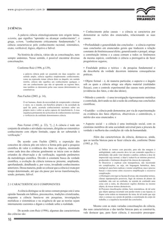 www.grupouniasselvi.com.br
16
• Conhecimento pelas causas – a ciência se caracteriza por
demonstrar as razões dos enunciados, relacionando as suas
causas.
• Profundidade e generalidade das conclusões – a ciência exprime
suas conclusões em enunciados gerais que traduzem a relação
constante do binômiocausa/efeito; generalizando o porquê, atinge
a constituição íntima e a causa comum a todos os fenômenos
da mesma espécie, conferindo à ciência a prerrogativa de fazer
prognósticos seguros;
• Finalidade prática e teórica – da pesquisa fundamental e
da descoberta da verdade decorrem inúmeras consequências
práticas;
• Objeto formal – é, de maneira particular, o aspecto e o ângulo
sob os quais a ciência atinge seu objeto material (realidades
físicas), com o controle experimental das causas reais próximas
(evidências dos fatos, e não das ideias);
• Método e controle – é uma investigação rigorosamente metódica
e controlada, derivando-se daí a razão da confiança nas conclusões
científicas;
• Exatidão – a ciência pode demonstrar, por via de experimentação
ou evidência dos fatos objetivos, observáveis e controláveis, o
mérito dos seus enunciados; e
• Aspecto social – a ciência é uma instituição social, com os
cientistas membros de uma sociedade universal para a procura da
verdade e melhoria das condições de vida da humanidade.
	 Além das características da ciência, destaca-se, ainda,
que as tarefas básicas para se fazer ciência são, conforme Demo
(1985, p. 35),
a) Definir os termos com precisão, para não dar margem à
ambigüidade; cada conceito deve ter um conteúdo específico e
delimitado; não pode virar durante a análise; embora a dose de
imprecisão seja normal, o ideal é reduzi-la ao mínimo possível,
produzindo o fenômeno desejável da clareza da exposição;
b) Descrever e explicar com transparência, não incorrendo
em complicações, ou seja, em linguagem hermética, dura,
inteligível; para bem explicar, é mister simplificar, mas é preciso
buscar o meio-termo entre excessiva simplificação e excessiva
complicação;
c) Distinguir com rigor as facetas diversas, não emaranhar termos,
clarear superposições possíveis, fugir da mistura de planos da
realidade; não cair na confusão, no sentido de confundir uma
coisa com a outra, de obscurecer regiões distintas no mesmo
objeto, de trocar termos destacáveis;
d) Procurar classificações nítidas, bem sistemáticas, de tal sorte
que objeto apareça recortado sem perder muito a sua riqueza; e)
Impor certa ordem no tratamento do tema, de tal modo que seja
claro o começo ou o ponto de partida, a constituição do corpo do
trabalho, e a sequência inconsútil das conclusões.
	 Mesmo com as mais variadas conceituações de ciência,
das suas características e das tarefas básicas para se construí-la,
vale destacar que, para fazer ciência, é necessário preocupar-
2 CIÊNCIA
	 A palavra ciência etimologicamente tem origem latina,
scientia, que significa “aprender ou alcançar conhecimento”, e
grega, scirem, “conhecimento criticamente fundamentado.” A
ciência caracteriza-se pelo conhecimento racional, sistemático,
exato, verificável, lógico, objetivo e falível.
	 Na história da ciência, várias são as conceituações, nem
sempre unânimes. Nesse sentido, é possível encontrar diversas
conceituações.
	 Conforme Ruiz (1996, p.129),
a palavra ciência pode ser assumida em duas acepções: em
sentido amplo, ciência significa simplesmente conhecimento,
como na expressão tomar ciência disto ou daquilo; em sentido
restrito, ciência não significa um conhecimento qualquer, e
sim um conhecimento que não só apreende ou registra fatos,
mas também os demonstra pelas suas causas determinantes ou
constitutivas.
	 Para Fachin (2003, p. 14),
O ser humano, diante da necessidade de compreender e dominar
o meio, ou o mundo, em benefício próprio e da sociedade da
qual faz parte, acumula conhecimentos racionais sobre seu
próprio meio e sobre as ações capazes de transformá-lo. A essa
sequência permanente de acréscimos de conhecimentos racionais
e verificáveis da realidade denominamos ciência.
	 Para Ferrari (1982, p. 22), “[...] A ciência é todo um
conjunto de atitudes e atividades racionais, dirigidas ao sistemático
conhecimento com objeto limitado, capaz de ser submetido à
verificação.”
	 De acordo com Fachin (2003), a exposição dos
conceitos de ciência põe em relevo a forma pela qual a pesquisa
cientifica dá valor à evidência dos fatos ou objetos, mostrando
como cada área das ciências geralmente se inicia com os dados
oriundos da observação e da verificação, seguindo parâmetros
da metodologia científica. Devido à constante busca da verdade
científica, a evolução da ciência tornou-se presente, ampliando,
aprofundando, detalhando e, por vezes, invadindo conhecimentos
anteriores. Dessa maneira,pode-se colocar que a ciênciaé exata por
tempo determinado, até que ela passe por novas transformações,
sendo, portanto, falível.
2.1 CARACTERÍSTICAS E COMPONENTES
	 Aciência distingue-se do senso comum porque este é uma
opinião baseada em hábitos, preconceitos, tradições cristalizadas,
enquanto a ciência baseia-se em pesquisas, investigações
metódicas e sistemáticas e na exigência de que as teorias sejam
internamente coerentes e digam a verdade sobre a realidade.
	 De acordo com Ruiz (1996), algumas das características
das ciências são:
 