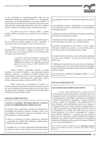 www.grupouniasselvi.com.br
17
que gostaríamos que fosse, em detrimento daquilo que de fato
é;
d) Profundidade na análise, significando a recusa de deter-se
na superfície das coisas, na visão imediata, na ingenuidade da
informação primeira;
e) Ordem na exposição, significando a montagem concatenada,
arrumada, clara da pesquisa e análise;
f) Dedicação à ciência, tomada por vocação, ou seja, feita com
convicção íntima, com prazer, com realização pessoal;
g) Abertura incondicional ao teste alheio, a fim de superar
colocações subjetivistas, etéreas ou excessivamente gerais,
que não conseguem ser reproduzidas pelos colegas;
h) Assídua leitura dos clássicos, para conhecimento profundo
de como viram realidade e até que ponto foram capazes de
objetivação;
i) Dedicação aos estudos das principais teorias, metodologias
e da produção atual, com vistas ao posicionamento inteligente
dentro da discussão e ao amadurecimento de uma personalidade
própria científica.
Fonte: DEMO, Pedro. Introdução à metodologia da ciência. 2. ed. São
Paulo: Atlas, 1985. p. 39.
Leitura complementar
Qualidades do espírito científico
[...] Como virtude intelectual, ele se traduz no senso
de observação, no gosto pela precisão e pela ideias claras, na
imaginação ousada, mas rígida pela necessidade da prova, na
curiosidade que leva a aprofundar os problemas, na sagacidade
e poder de discernimento. Moralmente, o espírito científico
assume a atitude de humanidade e de reconhecimento de
suas limitações, da possibilidade de certos erros e enganos.
É imparcial. Não torce os fatos. Respeita escrupulosamente a
verdade. O possuidor do verdadeiro espírito científico cultiva
a honestidade. Evita o plágio. Não colhe como seu o que os
outros plantaram. Tem horror às acomodações. É corajoso
para enfrentar obstáculos e os perigos que uma pesquisa
possa oferecer. Finalmente, o espírito científico não reconhece
fronteiras. Não admite nenhuma intromissão de autoridades
estranhas ou limitações em seu campo de investigação. Defende
o livre exame dos problemas [...].
Fonte: CERVO, Amado Luiz; BERVIAN, Pedro. Metodologia científica:
para uso dos estudantes universitários. São Paulo: McGraw-Hill do Brasil,
1983. p. 19.
se com a formação do cientista/pesquisador. Nada vale um
instrumental sofisticado e métodos aceitáveis, se o pesquisador/
cientista não estiver fundamentado de um espírito científico, ou
seja, o de buscar soluções sérias com métodos aceitos pelos pares.
Acima de tudo, o pesquisador/cientista deve estar apto a enfrentar
críticas e sustentar o seu parecer sobre o fenômeno que estuda.
	 De acordo com Cervo e Bervian (1983), o espírito
científico traduz-se na prática em consciência crítica, objetiva e
racional.
	 A consciência crítica não se refere a um sentido negativo,
mas ao sentido de impedir aceitação do fácil e superficial. A
consciência crítica só deve admitir o que é suscetível à prova.
	 A objetividade implica romper com posições subjetivas,
mal-formuladas e suscetíveis a enganos ou expressões, como
“acho que”, pois, para a ciência, não vale o que o cientista pensa
ou imagina, mas o que de fato é.
[...] o espírito científico age racionalmente. As únicas razões
explicativas de uma questão só podem ser intelectuais ou
racionais. As razões que a razão desconhece, as razões da
arbitrariedade, do sentimento e do coração nada explicam nem
justificam no campo da ciência. (CERVO; BERVIAN, 1983,
p. 19, grifos dos autores).
	 Espírito científico, mentalidade científica ou atitude
científica é um estado de espírito, é uma disposição subjetiva
adequada à nobreza e à seriedade do trabalho científico. Esse
estado subjetivo resulta do cultivo de uma constelação de virtudes
morais e intelectuais; não bastará, pois, conhecê-las; é preciso
vivê-las, reduzi-las à prática, cultivá-las. (RUIZ, 1996).
	 Enfim, muitas são as conceituações de ciência e as
posições sobre quais características internas ou externas esta deve
ter, mas isso depende de época para época, de autor para autor e
dos instrumentos investigativos disponíveis que são usados pelos
cientistas de um determinado contexto.
Leitura complementar
Alguns cuidados metodológicos comuns
para o compromisso da objetivação
a) Espírito crítico, significando a postura que dá primazia à
contestação dos pretensos resultados científicos, sobre a sua
consolidação, no fundo não acredita em consolidação, mas na
necessidade de constante superação;
b) Rigor no tratamento do objeto, significando, sobretudo,
a necessidade de se definir bem, distinguir cuidadosamente,
sistematizar com detalhe e fineza;
c) Trabalho sine ira et studio, significando atitude distanciada,
na procura de não se deixar envolver em excesso por aquilo
 