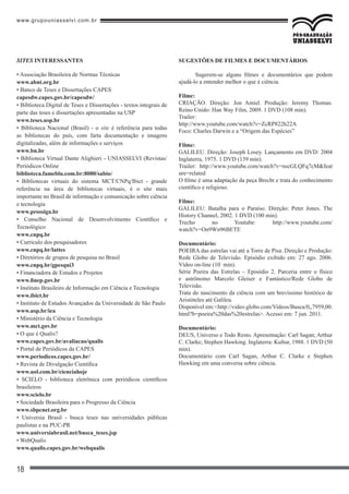 www.grupouniasselvi.com.br
18
SUGESTÕES DE FILMES E DOCUMENTÁRIOS
Sugerem-se alguns filmes e documentários que podem
ajudá-lo a entender melhor o que é ciência.
Filme:
CRIAÇÃO. Direção: Jon Amiel. Produção: Jeremy Thomas.
Reino Unido: Han Way Film, 2009. 1 DVD (108 min).
Trailer:
http://www.youtube.com/watch?v=ZcRP822h22A
Foco: Charles Darwin e a “Origem das Espécies”
Filme:
GALILEU. Direção: Joseph Losey. Lançamento em DVD: 2004
Inglaterra, 1975. 1 DVD (139 min).
Trailer: http://www.youtube.com/watch?v=nscGLQFq7cM&feat
ure=related
O filme é uma adaptação da peça Brecht e trata do conhecimento
científico e religioso.
Filme:
GALILEU: Batalha para o Paraíso. Direção: Peter Jones. The
History Channel, 2002. 1 DVD (100 min).
Trecho no Youtube: http://www.youtube.com/
watch?v=On9Wn96BETE
Documentário:
POEIRA das estrelas vai até a Torre de Pisa. Direção e Produção:
Rede Globo de Televisão. Episódio exibido em: 27 ago. 2006.
Vídeo on-line (10 min).
Série Poeira das Estrelas – Episódio 2. Parceria entre o físico
e astrônomo Marcelo Gleiser e Fantástico/Rede Globo de
Televisão.
Trata do nascimento da ciência com um brevíssimo histórico de
Aristóteles até Galileu.
Disponível em:<http://video.globo.com/Videos/Busca/0,,7959,00.
html?b=poeira%20das%20estrelas>. Acesso em: 7 jun. 2011.
Documentário:
DEUS, Universo e Todo Resto. Apresentação: Carl Sagan; Arthur
C. Clarke; Stephen Hawking. Inglaterra: Kultur, 1988. 1 DVD (50
min).
Documentário com Carl Sagan, Arthur C. Clarke e Stephen
Hawking em uma conversa sobre ciência.
• Associação Brasileira de Normas Técnicas
www.abnt.org.br
• Banco de Teses e Dissertações CAPES
capesdw.capes.gov.br/capesdw/
• Biblioteca Digital de Teses e Dissertações - textos integrais de
parte das teses e dissertações apresentadas na USP
www.teses.usp.br
• Biblioteca Nacional (Brasil) - o site é referência para todas
as bibliotecas do país, com farta documentação e imagens
digitalizadas, além de informações e serviços
www.bn.br
• Biblioteca Virtual Dante Alighieri - UNIASSELVI (Revistas/
Periódicos Online
biblioteca.fameblu.com.br:8080/sabio/
• Bibliotecas virtuais do sistema MCT/CNPq/Ibict - grande
referência na área de bibliotecas virtuais, é o site mais
importante no Brasil de informação e comunicação sobre ciência
e tecnologia
www.prossiga.br
• Conselho Nacional de Desenvolvimento Científico e
Tecnológico
www.cnpq.br
• Currículo dos pesquisadores
www.cnpq.br/lattes
• Diretórios de grupos de pesquisa no Brasil
www.cnpq.br/gpesqui3
• Financiadora de Estudos e Projetos
www.finep.gov.br
• Instituto Brasileiro de Informação em Ciência e Tecnologia
www.ibict.br
• Instituto de Estudos Avançados da Universidade de São Paulo
www.usp.br/iea
• Ministério da Ciência e Tecnologia
www.mct.gov.br
• O que é Qualis?
www.capes.gov.br/avaliacao/qualis
• Portal de Periódicos da CAPES
www.periodicos.capes.gov.br/
• Revista de Divulgação Científica
www.uol.com.br/cienciahoje
• SCIELO - biblioteca eletrônica com periódicos científicos
brasileiros
www.scielo.br
• Sociedade Brasileira para o Progresso da Ciência
www.sbpcnet.org.br
• Universia Brasil - busca teses nas universidades públicas
paulistas e na PUC-PR
www.universiabrasil.net/busca_teses.jsp
• WebQualis
www.qualis.capes.gov.br/webqualis
SITES INTERESSANTES
 