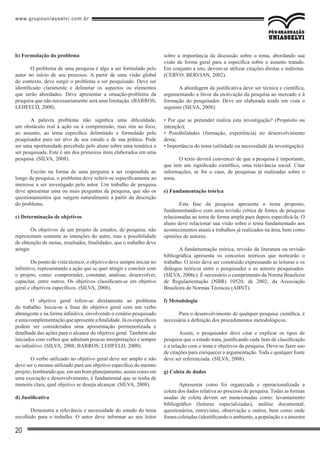 www.grupouniasselvi.com.br
20
b) Formulação do problema
O problema de uma pesquisa é algo a ser formulado pelo
autor no início de seu processo. A partir de uma visão global
do contexto, deve surgir o problema a ser pesquisado. Deve ser
identificado claramente e delimitar os aspectos ou elementos
que serão abordados. Deve apresentar a situação-problema da
pesquisa que não necessariamente será uma limitação. (BARROS;
LEHFELD, 2000).
A palavra problema não significa uma dificuldade,
um obstáculo real à ação ou à compreensão, mas sim ao foco,
ao assunto, ao tema específico delimitado e formulado pelo
pesquisador para ser alvo de seu estudo e de sua prática. Pode
ser uma oportunidade percebida pelo aluno sobre uma temática a
ser pesquisada. Este é um dos primeiros itens elaborados em uma
pesquisa. (SILVA, 2008).
Escrito na forma de uma pergunta a ser respondida ao
longo da pesquisa, o problema deve referir-se especificamente ao
interesse a ser investigado pelo autor. Um trabalho de pesquisa
deve apresentar uma ou mais perguntas de pesquisa, que são os
questionamentos que surgem naturalmente a partir da descrição
do problema.
c) Determinação de objetivos
Os objetivos de um projeto de estudos, de pesquisa, não
representam somente as intenções do autor, mas a possibilidade
de obtenção de metas, resultados, finalidades, que o trabalho deve
atingir.
Do ponto de vista técnico, o objetivo deve sempre iniciar no
infinitivo, representando a ação que se quer atingir e concluir com
o projeto, como: compreender, constatar, analisar, desenvolver,
capacitar, entre outros. Os objetivos classificam-se em objetivo
geral e objetivos específicos. (SILVA, 2008).
O objetivo geral refere-se diretamente ao problema
do trabalho. Inicia-se a frase do objetivo geral com um verbo
abrangente e na forma infinitiva, envolvendo o cenário pesquisado
eumacomplementaçãoqueapresenteafinalidade.Jáosespecíficos
podem ser considerados uma apresentação pormenorizada e
detalhada das ações para o alcance do objetivo geral. Também são
iniciados com verbos que admitam poucas interpretações e sempre
no infinitivo. (SILVA, 2008; BARROS; LEHFELD, 2000).
O verbo utilizado no objetivo geral deve ser amplo e não
deve ser o mesmo utilizado para um objetivo específico do mesmo
projeto, lembrando que, em um bom planejamento, assim como em
uma execução e desenvolvimento, é fundamental que se tenha de
maneira clara, qual objetivo se deseja alcançar. (SILVA, 2008).
d) Justificativa
Demonstra a relevância e necessidade do estudo do tema
escolhido para o trabalho. O autor deve informar ao seu leitor
sobre a importância da discussão sobre o tema, abordando sua
visão de forma geral para a específica sobre o assunto tratado.
Em conjunto a isto, devem-se utilizar citações diretas e indiretas.
(CERVO; BERVIAN, 2002).
A abordagem da justificativa deve ser técnica e científica,
argumentando a favor da motivação da pesquisa ao mercado e à
formação do pesquisador. Deve ser elaborada tendo em vista o
seguinte (SILVA, 2008):
• Por que se pretender realiza esta investigação? (Propósito ou
intenção);
• Possibilidades (formação, experiência) no desenvolvimento
desta;
• Importância do tema (utilidade ou necessidade da investigação).
O texto deverá convencer de que a pesquisa é importante,
que tem um significado científico, uma relevância social. Citar
informações, se for o caso, de pesquisas já realizadas sobre o
tema.
e) Fundamentação teórica
Esta fase da pesquisa apresenta o tema proposto,
fundamentando-o com uma revisão crítica de fontes de pesquisa
relacionadas ao tema de forma ampla para depois especificá-la. O
aluno deve relacionar sua visão sobre o tema fundamentado aos
acontecimentos atuais e trabalhos já realizados na área, bem como
opiniões de autores.
A fundamentação teórica, revisão da literatura ou revisão
bibliográfica apresenta os conceitos teóricos que nortearão o
trabalho. O texto deve ser construído expressando as leituras e os
diálogos teóricos entre o pesquisador e os autores pesquisados.
(SILVA, 2006c). É necessário o cumprimento da Norma Brasileira
de Regulamentação (NBR) 10520, de 2002, da Associação
Brasileira de Normas Técnicas (ABNT).
f) Metodologia
Para o desenvolvimento de qualquer pesquisa científica, é
necessária a definição dos procedimentos metodológicos.
Assim, o pesquisador deve citar e explicar os tipos de
pesquisa que o estudo trata, justificando cada item de classificação
e a relação com o tema e objetivos da pesquisa. Deve-se fazer uso
de citações para enriquecer a argumentação. Toda e qualquer fonte
deve ser referenciada. (SILVA, 2008).
g) Coleta de dados
Apresentar como foi organizada e operacionalizada a
coleta dos dados relativa ao processo de pesquisa. Todas as formas
usadas de coleta devem ser mencionadas como: levantamento
bibliográfico (leituras especializadas), análise documental,
questionários, entrevistas, observação e outros, bem como onde
foram coletadas (identificando o ambiente, a população e a amostra
 
