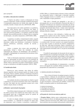 www.grupouniasselvi.com.br
21
para a pesquisa).
h) Análise e discussão dos resultados
O objetivo da análise é reunir as informações de forma
coerente e organizada,visando a responder o problema de pesquisa.
A interpretação proporciona um sentido mais amplo aos dados
coletados, fazendo a relação entre eles. (DENCKER, 2000).
Esta etapa pode ser de caráter quantitativo ou qualitativo,
utilizando várias técnicas para o tratamento dos dados. É
conveniente a realização de uma análise descritiva, apresentando
uma visão geral dos resultados, e, na sequência, análise dos dados
cruzados, que possibilita perceber as relações entre as categorias
de informação, e da análise interpretativa. (DENCKER, 2000).
A estatística, na análise e interpretação de dados, segundo
Labes (1998), pode ser classificada como: Estatística descritiva
(descrição e análise sem inferências e conclusões) e Estatística
indutiva (inferências, conclusões, tomadas de decisão e
previsões).
Assim, a pesquisa deve prezar pela necessidade de
apresentação, formal e oficial, dos resultados do estudo;
explicitação dos objetivos, de metodologia e dos resultados; e
prioridade à fidedignidade na transmissão das descobertas feitas.
(LABES, 1998).
Todas as informações importantes constatadas na pesquisa
devem ser apresentadas em forma de texto ou de elementos de
apoio ao texto, se for necessário, como figuras, quadros, gráficos e
tabelas. Pode-se apresentar um quadro compreendendo o período
em que se realizaram as atividades da pesquisa. (SILVA, 2008).
i) Considerações finais
Descreve-se, neste momento, uma síntese da análise,
algumas sugestões, tanto de pesquisa quanto em relação ao tema
em questão. Pode-se, também, salientar a contribuição e benefícios
que o pesquisador propôs quando justificou a importância deste no
estudo. (SILVA, 2008).
Os resultados deverão ser relacionados aos objetivos (geral
e específicos) e aos possíveis benefícios, bem como à importância
do tema. Este tópico não deve apresentar assunto novo, como
também citações diretas ou indiretas.
j) Redação e apresentação da pesquisa
Esta última estapa da pesquisa não é elaborada no término
do estudo ou possui uma sequência de outras etapas, mas é uma
preocupação geral que o pesquisador precisa ter quando da
produção científica. (SILVA, 2008).
O estilo de redação utilizado em pesquisas é chamado
técnico-científico, “[...] diferindo do utilizado em outros tipos
de composição, como a literária, a jornalística, a publicitária.”
(UFPR, 2000, p.1). Aborda temática referente à ciência, utilizando
seu instrumental teórico e objetivando a discussão científica.
Utiliza linguagem técnica ou científica em seu nível padrão ou
culto, respeitando as regras gramaticais.
Todo texto é formado por parágrafos e, por isso, a
preocupação deve ser na sua elaboração e harmonia das ideias. O
parágrafo é formado por um conjunto de enunciados que devem
convergir para a produção de um sentido. A primeira frase de cada
parágrafo, denominada tópico frasal, é sempre muito importante,
devendo ter uma palavra forte que possa ser explorada. A má
definição dificulta a redação.
Assim, devem-se evitar abstrações e lembrar que cada
parágrafo deve explorar uma só ideia. Explorar várias ideias ao
mesmo tempo torna o texto confuso e sem coerência.
Aconstrução de sentido no texto relaciona-se com a coesão
e a coerência dele. Um texto coerente é um conjunto harmônico,
em que todas as partes se encaixam de maneira complementar,
de modo que nada haja de destoante, ilógico, contraditório, ou
desconexo. Já o texto coeso é aquele em que seus vários enunciados
estão organicamente articulados entre si, em que há concatenação
entre eles.
O modelo de apresentação do documento deverá seguir as
regras definidas para sua tipologia (monografia, artigo científico e
outros) e a instituição solicitante (universidade, revista científica,
evento e outros). A apresentação gráfica sugerida pela ABNT é a
NBR 14724 (2011) para trabalhos técnico-científicos de caráter
monográfico.
	 Após os procedimentos de planejamento e execução,
tem-se a divulgação dos resultados obtidos na pesquisa. Assim, o
pesquisador deve apresentá-los à comunidade.
3.2 Modalidades da pesquisa
	 Para o desenvolvimento de qualquer pesquisa científica,
é imprescindível a definição dos procedimentos metodológicos.
O artigo científico também deve apresentar os caminhos e formas
utilizadas no estudo. Assim, é importante citar as modalidades
ou tipos da pesquisa e características do trabalho. Conforme Gil
(2006), as pesquisas podem ser classificadas quanto:
• à natureza da pesquisa;
• à abordagem do problema;
• à realização dos objetivos;
• aos procedimentos técnicos.
a) Do ponto de vista da sua natureza, pode ser:
• Pesquisa Básica: objetiva gerar conhecimentos novos, úteis
para o avanço da ciência, sem aplicação prática prevista. Envolve
verdadeseinteressesuniversais.(GIL,2006).Assim,opesquisador
busca satisfazer uma necessidade intelectual pelo conhecimento, e
 