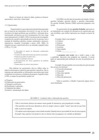 www.grupouniasselvi.com.br
25
Dentre as formas de coleta de dados, podem-se destacar:
questionário, entrevista e observação.
3.3.1 Questionário
	 Oquestionárioéoqueexigemaioratençãodopesquisador
por se tratar de um instrumento irreversível, ou seja, no caso de
ocorrência de algum problema que inviabilize a utilização desse
instrumental, será preciso um novo levantamento. Por isso, exige
maior planejamento. (LABES, 1998). Essa técnica de investigação,
composta por questões apresentadas por escrito às pessoas, tem a
intenção de identificar opiniões, crenças, sentimentos, interesses,
expectativas, situações vivenciadas e outros. (GIL, 2006). As
situações em que o questionário deve ser utilizado, segundo Labes
(1998, p. 17), são:
• Necessidade do registro de informações (comprovação/
cientificidade);
• Existência de dados padronizados para posterior mensuração;
• Dispersão geográfica do público-alvo;
• Amostra ou população numerosa;
• Desconhecimento dos fatores quantitativos do problema
(causa-efeito);
• Grande número de variáveis intervenientes.
Para elaborar um questionário, deve-se refletir sobre os
objetivos da pesquisa e passá-los para questões específicas. São as
respostas que apresentarão as informações necessárias para testar
as hipóteses ou esclarecer o problema da pesquisa. Segundo Labes
(1998), as etapas do questionário podem ser:
a) Pesquisa;
b) Elaboração do questionário;
c) Testagem ou pré-teste;
d) Distribuição e aplicação;
e) Tabulação dos dados;
f) Análise e interpretação dos dados.
	 Gil (2006) cita três tipos de questões em relação à forma:
questões fechadas, questões abertas e questões relacionadas.
Na questão fechada, Dencker (2000) acrescenta perguntas com
escala.
	 No questionário do tipo questões fechadas, apresenta-se
ao respondente um conjunto de alternativas de resposta para que
seja escolhida a que melhor representa sua situação ou ponto de
vista.
Exemplo: Qual a sua religião?
( ) Católica
( ) Espírita
( ) Protestante
( ) Luterana
( ) Sem religião
( ) Outra__________________
	 A pergunta com escala visa a medir o grau, e não
a qualidade. Apresenta uma gradação nas respostas. A escala
pode ser apresentada pela atribuição de nota, de preferência, de
atitude.
Exemplo:Emquemedidavocêconcordacomaprivatização
dos serviços de telefonia?
( ) Concordo plenamente
( ) Concordo
( ) Não tenho opinião
( ) Discordo
( ) Discordo plenamente
	 Sobre as questões, o Quadro 4 apresenta alguns itens a
serem lembrados.
• Não é conveniente oferecer um número muito grande de alternativas, pois prejudicará a escolha.
• Nas questões com diversas alternativas, deve-se sempre colocar a opção “outras” para não ter que listar
todas as possíveis opções.
• Ter apenas uma resposta para o entrevistado assinalar. Quando houver necessidade de mais de uma resposta
(Exemplo: Que esportes você pratica?), deve-se deixar claro na pergunta e ter cuidado na tabulação.
QUADRO 4 – Lembrete sobre a elaboração das questões
 