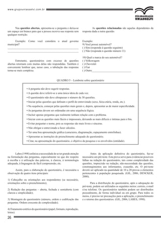 www.grupouniasselvi.com.br
26
Nas questões abertas, apresenta-se a pergunta e deixa-se
um espaço em branco para que a pessoa escreva sua resposta sem
qualquer restrição.
Exemplo: Como você considera o atual governo
municipal?
____________________________________________________
____________________________________________________
Entretanto, questionários com excesso de questões
abertas retornam com muitas delas não respondidas. Também é
conveniente lembrar que, nesse caso, a tabulação das respostas
torna-se mais complexa.
	 As questões relacionadas são aquelas dependentes da
resposta dada a outra questão.
Exemplo:
9) Você possui automóvel?
( ) Sim (responda à questão seguinte)
( ) Não (responda à questão número 11)
10) Qual a marca do seu automóvel?
( ) Volkswagem
( ) Chevrolet
( ) Fiat
( ) Outro_____________________________
• A pergunta não deve sugerir respostas.
• A questão deve referir-se a uma única ideia de cada vez.
• O questionário não deve ultrapassar o número de 30 questões.
• Iniciar pelas questões que definam o perfil do entrevistado (sexo, faixa etária, renda, etc.).
• Na sequência, começar pelas questões mais gerais e, depois, apresentar as de maior especificidade.
• As perguntas devem ser ordenadas em uma sequência lógica.
• Incluir apenas perguntas que realmente tenham relação com o problema.
• Iniciar com as questões mais fáceis e impessoais, deixando as mais difíceis e íntimas para o fim.
• Evitar perguntar o nome, pois as respostas são mais livres e sinceras.
• Não obrigar o entrevistado a fazer cálculos.
• Ter uma boa apresentação gráfica (caracteres, diagramação, espaçamento entrelinhas).
• Apresentar as instruções do preenchimento adequado do questionário.
• Citar, na apresentação do questionário, o objetivo da pesquisa e os envolvidos (entidade).
QUADRO 5 – Lembrete sobre questionário
Labes(1998)enfatizaanecessidadedesetergrandeatenção
na formulação das perguntas, especialmente no que diz respeito
à escolha e à utilização das palavras, à clareza, à terminologia
adequada, à linguagem de fácil compreensão, etc.
Assim, para a elaboração do questionário, é necessária a
observação de quatro itens principais:
1) Cabeçalho ou orientações aos respondentes (se necessário,
orientações sobre o preenchimento);
2) Redação das perguntas – aberta, fechada e semiaberta (com
clareza e simplicidade);
3) Montagem do questionário (número, ordem e codificação das
perguntas. Ordem crescente de complexidade);
4)Tratamentoestéticodoquestionário(papel,formato,reprodução,
letras).
Antes da aplicação definitiva do questionário, faz-se
necessário um pré-teste. Esta prova serve para evidenciar possíveis
falhas na redação do questionário, tais como complexidade das
questões, imprecisão na redação, não-necessidade das questões,
constrangimentos aos informantes, exaustão, etc. O pré-teste
deverá ser aplicado na quantidade de 10 a 20 provas a elementos
pertencentes à população pesquisada. (GIL, 2006; DENCKER,
2000).
Para a distribuição do questionário, após a adequação do
pré-teste, podem ser utilizados os seguintes meios: correio, e-mail
e/ou telefone. Os questionários também podem ser distribuídos
pessoalmente, de forma individual ou em grupo. Para todos os
meios, é preciso ter precauções para a aplicação, o preenchimento
e o retorno dos questionários. (GIL, 2006; LABES, 1998).
 