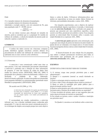 www.grupouniasselvi.com.br
28
Onde
N é o tamanho (número de elementos) da população;
n é o tamanho (número de elementos) da amostra.
Admitindo o exemplo anterior, com erro amostral de 4%, para
uma população onde N = 20.000, tem-se:
No uso destes recursos para obtenção do tamanho da
amostra, pode-se considerar que se a população for medida em
milhares de unidades, o cálculo do tamanho da amostra pode ser
reduzido a apenas a expressão (1).
LEMBRETE
A análise dos dados consiste em: relacionar; comparar;
medir; identificar; agrupar; classificar; concluir; deduzir. Os
procedimentos de análise são: definição de variáveis e tabulação
(adotando uma ou mais variáveis como referência).
3.3.2 Entrevista
A entrevista é uma comunicação verbal entre duas ou
mais pessoas. Com uma estruturação previamente determinada,
a entrevista é realizada com a intenção de obter informações
de pesquisa. É uma das técnicas de coleta de dados mais
usadas nas ciências sociais. (DENCKER, 2000; GIL, 2006). O
pesquisador deve planejar a entrevista delineando o objetivo a ser
alcançado e cuidando de sua elaboração,
desenvolvimentoeaplicação.Asentrevistaspodemserestruturadas
(com perguntas definidas) ou semiestruturadas (permitindo maior
liberdade ao pesquisador). (DENCKER, 2000).
De acordo com Gil (2006, p. 119),
as entrevistas mais estruturadas são aquelas que predeterminam
em maior grau as respostas a serem obtidas, [...] e as menos
estruturadas são desenvolvidas de forma mais espontânea,
sem que estejam sujeitas a um modelo pré-estabelecido de
interrogação.
É recomendada nos estudos exploratórios a entrevista
informal, que visa a abordar realidades pouco conhecidas pelo
pesquisador. É o tipo de entrevista menos estruturada possível e
só se distingue da simples conversação porque tem como objetivo
básico a coleta de dados. Utilizam-se informantes-chave que
podem ser especialistas no tema em estudo, líderes formais ou
informais, personalidades destacadas e outras. (GIL, 2006).
	
Em situações experimentais, com o objetivo de explorar
com profundidade alguma experiência vivenciada, é interessante
o uso da entrevista focalizada. Esta é utilizada com grupos de
pessoas que passaram por uma experiência específica, como
assistir a um filme, presenciar um acidente e outras. Essa categoria
permite ao entrevistado falar livremente sobre o assunto, com
ampla liberdade de se expressar. (GIL, 2006).
A entrevista por pauta apresenta certa estruturação, pois
se guia por uma relação de pontos de interesse do entrevistador.As
pautas devem ser ordenadas e ter relação entre si. O entrevistador
fazpoucasperguntasdiretasedeixaoentrevistadofalarlivremente.
(GIL, 2006).
	 O desenvolvimento de uma relação fixa de perguntas,
cuja ordem e redação permanecem invariáveis para todos os
entrevistados (que geralmente são em grande número) é a
entrevista estruturada. (GIL, 2006).
EXEMPLO
ENTREVISTA COM O SECRETÁRIO DE TURISMO
1) O turismo ocupa uma posição prioritária para a atual
administração?
2) Quanto é o orçamento (mensal ou anual) destinado ao
turismo?
3) Quais os principais atrativos turísticos da cidade?
4) Como e onde é feita a divulgação desses atrativos turísticos?
5) Quais as ações já realizadas pelo poder público para o
desenvolvimento turístico local?
6) Quais as ações/projetos que estão sendo desenvolvidos(as) pela
Secretaria para o fomento da atividade turística no município?
7) Como secretário de turismo, quais as suas sugestões para um
maior desenvolvimento do turismo no município?
8) Em relação ao turismo, como o senhor visualiza o município
nos próximos anos?
No Quadro 6, encontra-se um lembrete sobre a entrevista.
 