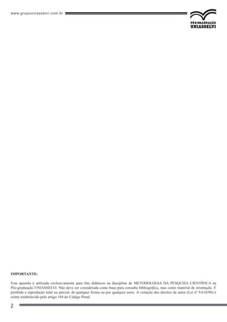 www.grupouniasselvi.com.br
2
IMPORTANTE:
Esta apostila é utilizada exclusivamente para fins didáticos na disciplina de METODOLOGIA DA PESQUISA CIENTÍFICA na
Pós-graduação UNIASSELVI. Não deve ser considerada como base para consulta bibliográfica, mas como material de orientação. É
proibida a reprodução total ou parcial, de qualquer forma ou por qualquer meio. A violação dos direitos de autor (Lei nº 9.610/98) é
crime estabelecido pelo artigo 184 do Código Penal.
 