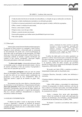www.grupouniasselvi.com.br
29
3.3.3 Observação
Aobservaçãoconstituielementofundamentalparaapesquisa.
É utilizada de forma exclusiva ou conjugada a outras técnicas.
Segundo os meios utilizados, a observação pode ser estruturada
ou não-estruturada. De acordo com o nível de participação do
observador, pode ser participante ou não-participante. Gil (2006)
afirma que a observação participante tende a utilizar formas não-
estruturadas, podendo ser adotada a seguinte classificação, que
combina os dois critérios considerados: observação simples,
observação participante e observação sistemática.
	 Na observação simples, o pesquisador permanece alheio
à comunidade, grupo ou situação que pretende estudar e observa
de maneira espontânea os fatos que ocorrem. O pesquisador é
muito mais um espectador que um ator.
A observação participante ocorre por meio do contato
direto do investigador com o fenômeno observado, para detectar
as ações dos atores em seu contexto natural, considerando sua
perspectiva e seus pontos de vista. (CHIZZOTTI, 2001). O
observador assume o papel de um membro do grupo. (GIL,
2006).
Nas pesquisas que têm como objetivo a descrição precisa
dos fenômenos ou teste de hipóteses, é frequentemente utilizada a
observação sistemática. Pode ocorrer em situações de campo ou
laboratório. O pesquisador, antes da coleta de dados, elabora um
plano específico para a organização e o registro das informações.
Para tal, é preciso estabelecer antecipadamente as categorias
necessárias à análise da situação.
3.4 ANÁLISE E INTERPRETAÇÃO
O objetivo da análise é reunir as observações de forma
coerente e organizada e responder ao problema de pesquisa.
A interpretação proporciona um sentido mais amplo aos dados
coletados, fazendo a relação entre eles e o conhecimento existente.
(DENCKER, 2000).
[análise e interpretação dos dados] consistem na capacidade
raciocinativa e técnica do pesquisador, representada pela
capacidade de encadear informes, estruturar informações,
estabelecer correlações e averiguações baseados no(s)
levantamento(s) de forma a possibilitar a descoberta ou o
conhecimento de fatos, situações ou relações existentes na
delimitação da pesquisa. (LABES, 1998, p. 67).
A análise dos dados pode ser de caráter quantitativo ou
qualitativo e utilizar várias técnicas para o tratamento dos dados.
Em todas as pesquisas, é conveniente a realização de uma análise
descritiva – com apresentação de uma visão geral dos resultados
e, na sequência, análise dos dados cruzados, que possibilita
perceber as relações entre as categorias de informação e da análise
interpretativa. (DENCKER, 2000).
	 De acordo com Labes (1998), a estatística na análise e
interpretação de dados pode ser classificada como:
• Estatística Descritiva: descrição e análise sem inferências e
conclusões.
• Estatística Indutiva: inferências, conclusões, tomadas de decisão
e previsões.
	 Labes (1998) enfatiza a necessidade de conhecimento
e domínio do pesquisador, de cálculos estatísticos, sob risco de
tirar (e induzir a) conclusões equivocadas, necessidade de definir
e relacionar classes, estratos e variáveis, bem como a importância
do cruzamento de variáveis.
	 Assim, a pesquisa deve prezar pela apresentação,
formal e oficial, dos resultados do estudo; pela explicitação dos
objetivos, de metodologia e dos resultados; e pela fidedignidade
na transmissão das descobertas feitas. (LABES, 1998).
	 No Quadro 7, encontra-se um lembrete sobre análise e
interpretação.
• A data da entrevista deverá ser marcada com antecedência, e a situação em que se realiza deve ser discreta.
• Registrar os dados imediatamente (anotando-os ou utilizando gravador).
• Certificar-se de possuir permissão do entrevistado para registrar os dados e utilizá-los na pesquisa.
• Obter e manter a confiança do entrevistado.
• Deixar o entrevistado à vontade.
• Dispor-se mais a ouvir do que a falar.
• Manter o controle da entrevista (temas).
• Iniciar pelas perguntas que tenham menos possibilidade de provocar recusa.
• Não emitir opinião.
QUADRO 6 – Lembrete sobre entrevista
 