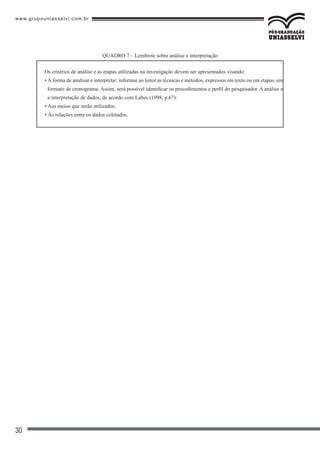www.grupouniasselvi.com.br
30
Os critérios de análise e as etapas utilizadas na investigação devem ser apresentados visando:
• À forma de analisar e interpretar: informar ao leitor as técnicas e métodos, expressos em texto ou em etapas, em
formato de cronograma. Assim, será possível identificar os procedimentos e perfil do pesquisador. A análise e
a interpretação de dados, de acordo com Labes (1998, p.67):
• Aos meios que serão utilizados.
• Às relações entre os dados coletados.
QUADRO 7 – Lembrete sobre análise e interpretação
 