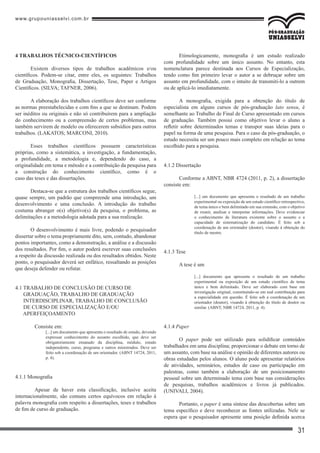 www.grupouniasselvi.com.br
31
4 TRABALHOS TÉCNICO-CIENTÍFICOS
Existem diversos tipos de trabalhos acadêmicos e/ou
científicos. Podem-se citar, entre eles, os seguintes: Trabalhos
de Graduação, Monografia, Dissertação, Tese, Paper e Artigos
Científicos. (SILVA; TAFNER, 2006).
A elaboração dos trabalhos científicos deve ser conforme
as normas preestabelecidas e com fins a que se destinam. Podem
ser inéditos ou originais e não só contribuírem para a ampliação
do conhecimento ou a compreensão de certos problemas, mas
também servirem de modelo ou oferecerem subsídios para outros
trabalhos. (LAKATOS; MARCONI, 2010).
Esses trabalhos científicos possuem características
próprias, como a sistemática, a investigação, a fundamentação,
a profundidade, a metodologia e, dependendo do caso, a
originalidade em tema e método e a contribuição da pesquisa para
a construção do conhecimento científico, como é o
caso das teses e das dissertações.
Destaca-se que a estrutura dos trabalhos científicos segue,
quase sempre, um padrão que compreende uma introdução, um
desenvolvimento e uma conclusão. A introdução do trabalho
costuma abranger o(s) objetivo(s) da pesquisa, o problema, as
delimitações e a metodologia adotada para a sua realização.
O desenvolvimento é mais livre, podendo o pesquisador
dissertar sobre o tema propriamente dito, sem, contudo, abandonar
pontos importantes, como a demonstração, a análise e a discussão
dos resultados. Por fim, o autor poderá escrever suas conclusões
a respeito da discussão realizada ou dos resultados obtidos. Neste
ponto, o pesquisador deverá ser enfático, ressaltando as posições
que deseja defender ou refutar.
4.1 TRABALHO DE CONCLUSÃO DE CURSO DE
GRADUAÇÃO, TRABALHO DE GRADUAÇÃO
INTERDISCIPLINAR, TRABALHO DE CONCLUSÃO
DE CURSO DE ESPECIALIZAÇÃO E/OU
APERFEIÇOAMENTO
	 Consiste em:
[...] um documento que apresenta o resultado de estudo, devendo
expressar conhecimento do assunto escolhido, que deve ser
obrigatoriamente emanado da disciplina, módulo, estudo
independente, curso, programa e outros ministrados. Deve ser
feito sob a coordenação de um orientador. (ABNT 14724, 2011,
p. 4).
4.1.1 Monografia
	 Apesar de haver esta classificação, inclusive aceita
internacionalmente, são comuns certos equívocos em relação à
palavra monografia com respeito a dissertações, teses e trabalhos
de fim de curso de graduação.
Etimologicamente, monografia é um estudo realizado
com profundidade sobre um único assunto. No entanto, esta
nomenclatura parece destinada aos Cursos de Especialização,
tendo como fim primeiro levar o autor a se debruçar sobre um
assunto em profundidade, com o intuito de transmiti-lo a outrem
ou de aplicá-lo imediatamente.
A monografia, exigida para a obtenção do título de
especialista em alguns cursos de pós-graduação lato sensu, é
semelhante ao Trabalho de Final de Curso apresentado em cursos
de graduação. Também possui como objetivo levar o aluno a
refletir sobre determinados temas e transpor suas ideias para o
papel na forma de uma pesquisa. Para o caso da pós-graduação, o
estudo necessita ser um pouco mais completo em relação ao tema
escolhido para a pesquisa.
4.1.2 Dissertação
Conforme a ABNT, NBR 4724 (2011, p. 2), a dissertação
consiste em:
[...] um documento que apresenta o resultado de um trabalho
experimental ou exposição de um estudo científico retrospectivo,
de tema único e bem delimitado em sua extensão, com o objetivo
de reunir, analisar e interpretar informações. Deve evidenciar
o conhecimento de literatura existente sobre o assunto e a
capacidade de sistematização do candidato. É feito sob a
coordenação de um orientador (doutor), visando à obtenção do
título de mestre.
4.1.3 Tese
A tese é um
[...] documento que apresenta o resultado de um trabalho
experimental ou exposição de um estudo científico de tema
único e bem delimitado. Deve ser elaborado com base em
investigação original, constituindo-se em real contribuição para
a especialidade em questão. É feito sob a coordenação de um
orientador (doutor), visando à obtenção do título de doutor ou
similar. (ABNT, NBR 14724, 2011, p. 4).
4.1.4 Paper
O paper pode ser utilizado para solidificar conteúdos
trabalhados em uma disciplina; proporcionar o debate em torno de
um assunto, com base na análise e opinião de diferentes autores ou
obras estudadas pelos alunos. O aluno pode apresentar relatórios
de atividades, seminários, estudos de caso ou participação em
palestras, como também a elaboração de um posicionamento
pessoal sobre um determinado tema com base nas considerações
de pesquisas, trabalhos acadêmicos e livros já publicados.
(UNIVALI, 2004).
Portanto, o paper é uma síntese das descobertas sobre um
tema específico e deve reconhecer as fontes utilizadas. Nele se
espera que o pesquisador apresente uma posição definida acerca
 