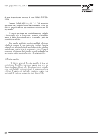www.grupouniasselvi.com.br
32
do tema, desenvolvendo um ponto de vista. (SILVA; TAFNER,
2006).
Segundo Andrade (2001, p. 68), “[...] Pode apresentar
um resumo ou o conceito integral da comunicação e tem por
objetivo sua publicação nas atas ou anais do evento em que foi
apresentado.”
O paper é uma síntese que permite julgamento, avaliação
e interpretação sobre as descobertas e apresenta originalidade
quanto às ideias, demonstrando que o pesquisador é parte da
comunidade acadêmica.
Esse trabalho acadêmico possui profundidade inferior ao
trabalho de conclusão de curso ou do artigo científico. Caberá a
cada professor definir os limites de aprofundamento dos trabalhos
realizados, que poderão variar de um tema para o outro. O paper é
comumente solicitado nas disciplinas dos cursos de graduação. Sua
apresentação gráfica se assemelha muito à do artigo científico.
4.1.5 Artigo científico
	 O objetivo principal do artigo científico é levar ao
conhecimento do público interessado alguma ideia nova ou
alguma abordagem diferente sobre determinado tema já estudado,
como particularidades locais ou regionais de um assunto, sobre a
existência de aspectos não explorados em alguma pesquisa ou a
necessidade de esclarecer uma questão ainda não resolvida.
 