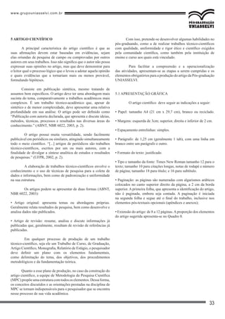 www.grupouniasselvi.com.br
33
Com isso, pretende-se desenvolver algumas habilidades no
pós-graduando, como a de realizar trabalhos técnico-científicos
com qualidade, uniformidade e rigor ético e científico exigidos
pela comunidade científica, como também pela instituição de
ensino e curso aos quais está vinculado.
	 Para facilitar a compreensão e a operacionalização
das atividades, apresentam-se as etapas a serem cumpridas e os
elementos obrigatórios para a produção do artigo da Pós-graduação
UNIASSELVI.
5.1 APRESENTAÇÃO GRÁFICA
	 O artigo científico deve seguir as indicações a seguir:
• Papel: tamanho A4 (21 cm x 29,7 cm), branco ou reciclado.
• Margens: esquerda de 3cm; superior, direita e inferior de 2 cm.
• Espaçamento entrelinhas: simples.
• Parágrafo: de 1,25 cm (geralmente 1 tab), com uma linha em
branco entre um parágrafo e outro.
• Formato do texto: justificado.
• Tipo e tamanho da fonte: Times New Roman tamanho 12 para o
texto; tamanho 10 para citações longas, notas de rodapé e número
de página; tamanho 18 para título; e 16 para subtítulo.
• Paginação: as páginas são numeradas com algarismos arábicos
colocados no canto superior direito da página, a 2 cm da borda
superior. A primeira folha, que apresenta a identificação do artigo,
não é paginada, embora seja contada. A paginação é iniciada
na segunda folha e segue até o final do trabalho, inclusive nos
elementos pós-textuais opcionais (apêndices e anexos);
• Extensão do artigo: de 8 a 12 páginas.Aproporção dos elementos
do artigo sugerida apresenta-se no Quadro 8.
5 ARTIGO CIENTÍFICO
A principal característica do artigo científico é que as
suas afirmações devem estar baseadas em evidências, sejam
elas oriundas de pesquisa de campo ou comprovadas por outros
autores em seus trabalhos. Isso não significa que o autor não possa
expressar suas opiniões no artigo, mas que deve demonstrar para
o leitor qual o processo lógico que o levou a adotar aquela opinião
e quais evidências que a tornariam mais ou menos provável,
formulando hipóteses.
Consiste em publicação sintética, mesmo tratando de
assuntos bem específicos. O artigo deve ter uma abordagem mais
sucinta do tema, comparativamente a trabalhos acadêmicos mais
complexos. É um trabalho técnico-acadêmico que, apesar de
sintético e de menor complexidade, deve apresentar uma relativa
profundidade em sua análise. O artigo pode ser definido como
“Publicação com autoria declarada, que apresenta e discute ideias,
métodos, técnicas, processos e resultados nas diversas áreas do
conhecimento.” (ABNT, NBR 6022, 2003, p. 2).
	 O artigo possui muita versatilidade, sendo facilmente
publicável em periódicos ou similares, atingindo simultaneamente
todo o meio científico. “[...] artigos de periódicos são trabalhos
técnico-científicos, escritos por um ou mais autores, com a
finalidade de divulgar a síntese analítica de estudos e resultados
de pesquisas.” (UFPR, 2002, p. 2).
	 A elaboração de trabalhos técnico-científicos envolve o
conhecimento e o uso de técnicas de pesquisa para a coleta de
dados e informações, bem como de padronização e uniformidade
na sua estrutura.
	 Os artigos podem se apresentar de duas formas (ABNT,
NBR 6022, 2003):
• Artigo original: apresenta temas ou abordagens próprias.
Geralmente relata resultados de pesquisa, bem como desenvolve e
analisa dados não publicados.
• Artigo de revisão: resume, analisa e discute informações já
publicadas que, geralmente, resultam de revisão de referências já
publicadas.
	 Em qualquer processo de produção de um trabalho
técnico-científico, seja ele um Trabalho de Curso, de Graduação,
Artigo Científico, Monografia, Relatório de Estágio, o pesquisador
deve definir um plano com os elementos fundamentais,
como delimitação do tema, dos objetivos, dos procedimentos
metodológicos e da fundamentação teórica.
Quanto a esse plano de produção, no caso da construção do
artigo científico, a equipe de Metodologia da Pesquisa Científica
(MPC)propõeumaestruturacomtodososelementos.Dessaforma,
os conceitos discutidos e as orientações prestadas na disciplina de
MPC se tornam indispensáveis para o pesquisador que se encontra
nesse processo de sua vida acadêmica.
 