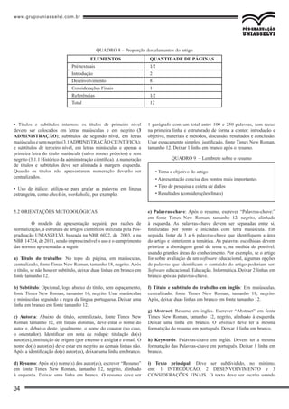 www.grupouniasselvi.com.br
34
ELEMENTOS
Pré-textuais
Introdução
Desenvolvimento
Considerações Finais
Referências
Total
QUANTIDADE DE PÁGINAS
1⁄2
2
8
1
1⁄2
12
• Títulos e subtítulos internos: os títulos de primeiro nível
devem ser colocados em letras maiúsculas e em negrito (3
ADMINISTRAÇÃO); subtítulos de segundo nível, em letras
maiúsculasesemnegrito(3.1ADMINISTRAÇÃOCIENTÍFICA);
e subtítulos de terceiro nível, em letras minúsculas e apenas a
primeira letra do título maiúscula (salvo nomes próprios) e sem
negrito (3.1.1 Histórico da administração científica). A numeração
de títulos e subtítulos deve ser alinhada à margem esquerda.
Quando os títulos não apresentarem numeração deverão ser
centralizados.
• Uso de itálico: utiliza-se para grafar as palavras em língua
estrangeira, como check in, workaholic, por exemplo.
5.2 ORIENTAÇÕES METODOLÓGICAS
	 O modelo de apresentação seguirá, por razões de
normalização, a estrutura de artigos científicos utilizada pela Pós-
graduação UNIASSELVI, baseada na NBR 6022, de 2003, e na
NBR 14724, de 2011, sendo imprescindível o uso e o cumprimento
das normas apresentadas a seguir:
a) Título do trabalho: No topo da página, em maiúsculas,
centralizado, fonte Times New Roman, tamanho 18, negrito. Após
o título, se não houver subtítulo, deixar duas linhas em branco em
fonte tamanho 12.
b) Subtítulo: Opcional, logo abaixo do título, sem espaçamento,
fonte Times New Roman, tamanho 16, negrito. Usar maiúsculas
e minúsculas seguindo a regra da língua portuguesa. Deixar uma
linha em branco em fonte tamanho 12.
c) Autoria: Abaixo do título, centralizado, fonte Times New
Roman tamanho 12, em linhas distintas, deve estar o nome do
autor e, debaixo deste, igualmente, o nome do coautor (no caso,
o orientador). Identificar em nota de rodapé: titulação do(s)
autor(es), instituição de origem (por extenso e a sigla) e e-mail. O
nome do(s) autor(es) deve estar em negrito, as demais linhas não.
Após a identificação do(s) autor(es), deixar uma linha em branco.
d) Resumo: Após o(s) nome(s) dos autor(es), escrever “Resumo”
em fonte Times New Roman, tamanho 12, negrito, alinhado
à esquerda. Deixar uma linha em branco. O resumo deve ser
1 parágrafo com um total entre 100 e 250 palavras, sem recuo
na primeira linha e estruturado de forma a conter: introdução e
objetivo, materiais e métodos, discussão, resultados e conclusão.
Usar espaçamento simples, justificado, fonte Times New Roman,
tamanho 12. Deixar 1 linha em branco após o resumo.
e) Palavras-chave: Após o resumo, escrever “Palavras-chave:”
em fonte Times New Roman, tamanho 12, negrito, alinhado
à esquerda. As palavras-chave devem ser separadas entre si,
finalizadas por ponto e iniciadas com letra maiúscula. Em
seguida, listar de 3 a 6 palavras-chave que identifiquem a área
do artigo e sintetizem a temática. As palavras escolhidas devem
priorizar a abordagem geral do tema e, na medida do possível,
usando grandes áreas do conhecimento. Por exemplo, se o artigo
for sobre avaliação de um software educacional, algumas opções
de palavras que identificam o conteúdo do artigo poderiam ser:
Software educacional. Educação. Informática. Deixar 2 linhas em
branco após as palavras-chave.
f) Título e subtítulo do trabalho em inglês: Em maiúsculas,
centralizado, fonte Times New Roman, tamanho 18, negrito.
Após, deixar duas linhas em branco em fonte tamanho 12.
g) Abstract: Resumo em inglês. Escrever “Abstract” em fonte
Times New Roman, tamanho 12, negrito, alinhado à esquerda.
Deixar uma linha em branco. O abstract deve ter a mesma
formatação do resumo em português. Deixar 1 linha em branco.
h) Keywords: Palavras-chave em inglês. Devem ter a mesma
formatação das Palavras-chave em português. Deixar 1 linha em
branco.
i) Texto principal: Deve ser subdividido, no mínimo,
em: 1 INTRODUÇÃO, 2 DESENVOLVIMENTO e 3
CONSIDERAÇÕES FINAIS. O texto deve ser escrito usando
QUADRO 8 – Proporção dos elementos do artigo
• Tema e objetivo do artigo
• Apresentação concisa dos pontos mais importantes
• Tipo de pesquisa e coleta de dados
• Resultados (considerações finais)
QUADRO 9 – Lembrete sobre o resumo
 