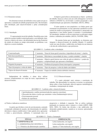 www.grupouniasselvi.com.br
36
Independente do trabalho, o aluno deve utilizar
recursos complementares no corpo do texto, especialmente no
desenvolvimento.
5.3.2.2 Desenvolvimento
	 É a parte principal, mais extensa e consistente do
trabalho. São apresentados os conceitos, as teorias e as principais
ideias sobre o tema focalizado, além de aspectos metodológicos,
resultados e interpretação do estudo.
QUADRO 12 – Lembrete sobre o desenvolvimento
• Aprofundamento e análise pormenorizada dos aspectos conceituais
• Discussão das ideias e teorias que sustentam o tema (fundamentação teórica)
• Posicionamento pessoal
• Relatos de experiência
a) Títulos e indicativos numéricos
As partes que dividem o texto de um documento, contendo
a exposição ordenada do assunto, são denominadas de capítulos
(divisões) e tópicos (subdivisões). Cada capítulo deve apresentar
o título e, possivelmente, subtítulos. A numeração deve ser
progressiva e alinhada à esquerda. Não se utiliza nenhuma
pontuação ou caractere entre o número e o título (ABNT, NBR
6024, 2003). Os títulos das divisões e das subdivisões são
destacados gradativamente, usando-se os recursos apresentados
no Quadro 13.
QUADRO 13 – Títulos e formatação
QUADRO 11 – Lembrete sobre a introdução
Contextualização
Relevância/justificativa
Objetivo
Pergunta de pesquisa
Tipos de pesquisa e coleta de dados
Tópicos do desenvolvimento
1º momento – Tema de forma geral (conceitos e importância do tema) + citações
2º momento – Relevância e necessidade do tema, o cenário estudado + citações
3º momento – Objetivo geral (iniciar com verbo de ação no infinitivo + cenário da
pesquisa + complementação que apresente a finalidade)
4º momento – Problema de pesquisa (forma interrogativa -pergunta)
5º momento – Tipos de pesquisa e coleta de dados (atividades)
6º momento – Etapas do trabalho (títulos/subtítulos internos)
5.3.2 Elementos textuais
Os elementos textuais são definidos como a parte em que se
apresenta o conteúdo do trabalho propriamente dito. São formados
pela introdução, pelo desenvolvimento e pelas considerações
finais.
5.3.2.1 Introdução
	 É a apresentação inicial do trabalho. Possibilita uma visão
global do assunto tratado (contextualização), com definição clara,
concisa e objetiva do tema, e da delimitação precisa das fronteiras
do estudo em relação ao campo selecionado, ao problema e aos
objetivos a serem estudados.
O objetivo geral refere-se diretamente ao objeto – problema
do trabalho. Inicia-se a frase com um verbo abrangente e na forma
infinitiva (ANEXO A), envolvendo o cenário pesquisado e uma
complementação que apresente a finalidade. (SILVA, 2006a).
O autor aponta os seus propósitos e as linhas gerais que
orientaram seu pensamento, ou seja, apresenta o problema ou tema
central do estudo ou da pesquisa, contextualiza-o, destacando sua
importância e seus limites quanto à extensão e à profundidade.
Na introdução, também se devem mencionar as principais etapas
(títulos e subtítulos) do trabalho. (SILVA; TAFNER, 2006).
	 Da mesma forma que na introdução, os elementos que
integram o desenvolvimento do trabalho (Quadro 11) poderão
variar nas suas divisões e subdivisões em função da sua natureza
e da área de conhecimento a que pertencem.
	 TÍTULO					 FORMATAÇÃO
3 ADMINISTRAÇÃO				 Letras maiúsculas, em negrito
3.1 ADMINISTRAÇÃO CIENTÍFICA		 Letras maiúsculas, sem negrito
3.1.1 Histórico da administração científica		 Apenas a 1ª letra maiúscula, sem negrito
 