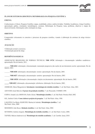 www.grupouniasselvi.com.br
3
PLANO DE ESTUDO DA DISCIPLINA METODOLOGIA DA PESQUISA CIENTÍFICA
EMENTA
Conhecimento e Ciência. Pesquisa Científica: etapas, modalidade, coleta e análise de dados. Trabalhos Acadêmicos. Artigo Científico:
apresentação gráfica, orientações metodológicas, estrutura. Delimitação da Pesquisa: tema, problema, objetivos e etapas do
desenvolvimento. Informações sobre orientação do artigo.
OBJETIVO
Compreender criticamente os conceitos e processos da pesquisa científica, visando à elaboração da estrutura do artigo técnico-
científico.
AVALIAÇÃO
• Elaboração textual e exercícios.
• Estruturação parcial do artigo.
REFERÊNCIAS BÁSICAS
ASSOCIAÇÃO BRASILEIRA DE NORMAS TÉCNICAS. NBR 14724: informação e documentação: trabalhos acadêmicos:
apresentação. Rio de Janeiro, 2011.
______. NBR 6024: informação e documentação: numeração progressiva das seções de um documento escrito: apresentação. Rio de
Janeiro, 2003.
______. NBR 6028: informação e documentação: resumo: apresentação. Rio de Janeiro, 2003.
______. NBR 6027: informação e documentação: sumário: apresentação. Rio de Janeiro, 2003.
______. NBR 10520: informação e documentação: citações em documentos: apresentação. Rio de Janeiro, 2002.
_____. NBR 6023: informação e documentação: referências: elaboração. Rio de Janeiro, 2002.
ANDRADE, Maria Margarida de. Introdução à metodologia do trabalho científico. 5. ed. São Paulo: Atlas, 2001.
AZEVEDO, Israel Belo de. O prazer da produção científica. 7. ed. Piracicaba: UNIMEP, 1999.
CERVO, Amado Luiz; BERVIAN, Pedro Alcino. Metodologia científica. 5. ed. São Paulo: Prentice Hall, 2002.
GIL, Antônio Carlos. Como elaborar projetos de pesquisa. 3. ed. São Paulo: Atlas, 1996.
LAKATOS, Eva Maria; MARCONI, Marina de Andrade. Metodologia científica. 3. ed.
São Paulo: Atlas, 2000.
MEDEIROS, João Bosco. Redação científica. 6. ed. São Paulo: Atlas, 2004.
SEVERINO, Antônio Joaquim. Metodologia do trabalho científico. 21. ed. São Paulo: Cortez, 2000.
TAFNER, Malcon Anderson et al. Metodologia do trabalho acadêmico. 3. ed. Curitiba: Juruá, 2010.
 
