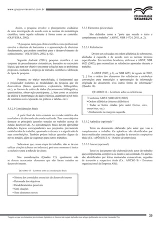 www.grupouniasselvi.com.br
39
Assim, a pesquisa envolve o planejamento cuidadoso
de uma investigação de acordo com as normas da metodologia
científica, tanto aquela referente à forma como ao conteúdo.
(OLIVEIRA, 2002).
	 “Apesquisa,tantoparaefeitocientíficocomoprofissional,
envolve a abertura de horizontes e a apresentação de diretrizes
fundamentais, que podem contribuir para o desenvolvimento do
conhecimento.” (OLIVEIRA, 2002, p. 62).
	 Segundo Andrade (2001), pesquisa científica é um
conjunto de procedimentos sistemáticos, baseados no raciocínio
lógico, que tem por objetivo encontrar soluções para os problemas
propostos, mediante o emprego de métodos científicos e definição
de tipos de pesquisa.
	 Portanto, no tópico metodologia, é fundamental que
o pesquisador esclareça as modalidades da pesquisa que ele
desenvolveu (básica, quantitativa, exploratória, bibliográfica,
etc.), as formas de coleta de dados (levantamento bibliográfico,
questionários, observação participante...), bem como os critérios
de análise e interpretação de dados (técnica, quantitativa por meio
de estatística com exposição em gráficos e tabelas, etc.).
5.3.2.3 Considerações finais
	 A parte final do texto consiste na revisão sintética dos
resultados e da discussão do estudo realizado. Tem como objetivo
destacar as principais questões tratadas no trabalho acerca do
estudo desenvolvido. As considerações finais devem apresentar
deduções lógicas correspondentes aos propósitos previamente
estabelecidos do trabalho, apontando o alcance e o significado de
suas contribuições. Também podem indicar questões dignas de
novos estudos, além de sugestões para outros trabalhos.
	 Salienta-se que, nessa etapa do trabalho, não se devem
utilizar citações (diretas ou indiretas), pois esse momento é único
e exclusivo para a reflexão do aluno.
	 Nas considerações (Quadro 15), igualmente não
se devem acrescentar elementos que não foram tratados no
desenvolvimento.
• Síntese dos conteúdos essenciais do desenvolvimento
• Retomada dos objetivos
• Desdobramentos possíveis
• Sem citações
• Sem elementos novos
QUADRO 15 – Lembrete sobre as considerações finais
5.3.3 Elementos pós-textuais
São definidos como a “parte que sucede o texto e
complementa o trabalho”. (ABNT, NBR 14724, 2011, p. 2).
5.3.3.1 Referências
	 Devem ser colocadas em ordem alfabética do sobrenome,
alinhadas à esquerda e de acordo com as normas técnicas
especificadas. Em território brasileiro, utiliza-se a ABNT, NBR
6023 (2002), para normalizar as referências apontadas durante o
trabalho.
	 A ABNT (2002, p.1), na NBR 6023, de agosto de 2002,
“[...] fixa a ordem dos elementos das referências e estabelece
convenções para transcrição e apresentação de informação
originada do documento e/ou outras fontes de informação”
(Quadro 16).
5.3.3.2 Apêndice (opcional) 1
Texto ou documento elaborado pelo autor que visa a
complementar o trabalho. Os apêndices são identificados por
letras maiúsculas consecutivas, seguidas de travessão e respectivo
título (Ex.: APÊNDICE A – Roteiro de entrevista).
5.3.3.3 Anexo (opcional)
Texto ou documento não elaborado pelo autor do trabalho
que complementa, comprova ou ilustra o seu conteúdo. Os anexos
são identificados por letras maiúsculas consecutivas, seguidas
de travessão e respectivo título (Ex.: ANEXO B – Estrutura
organizacional da Empresa Alfa).
• Conforme ABNT, NBR 6023 (2002)
• Ordem alfabética (sistema alfabético)
• Todas as fontes citadas pelo autor (livros, sites,
entrevistas, etc.)
• Alinhamento na margem esquerda
QUADRO 16 – Lembrete sobre as referências
1
Sugere-se que os elementos pós-textuais Apêndices e Anexos não sejam incluídos nos artigos publicados na revista Leonardo Pós.
 