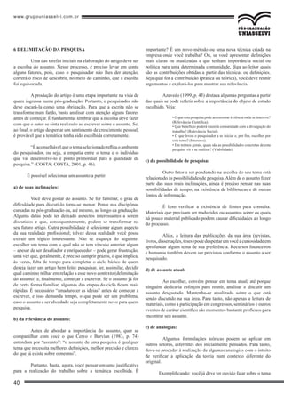 www.grupouniasselvi.com.br
40
6 DELIMITAÇÃO DA PESQUISA
	 Uma das tarefas iniciais na elaboração do artigo deve ser
a escolha do assunto. Nesse processo, é preciso levar em conta
alguns fatores, pois, caso o pesquisador não lhes der atenção,
correrá o risco de descobrir, no meio do caminho, que a escolha
foi equivocada.
	 A produção do artigo é uma etapa importante na vida de
quem ingressa numa pós-graduação. Portanto, o pesquisador não
deve encará-la como uma obrigação. Para que a escrita não se
transforme num fardo, basta analisar com atenção alguns fatores
antes de começar. É fundamental lembrar que a escolha deve fazer
com que o autor se sinta realizado ao escrever sobre o assunto. Se,
ao final, o artigo despertar um sentimento de crescimento pessoal,
é provável que a temática tenha sido escolhida corretamente.
	 “É aconselhável que o tema selecionado reflita o ambiente
do pesquisador, ou seja, a empatia entre o tema e o indivíduo
que vai desenvolvê-lo é ponto primordial para a qualidade da
pesquisa.” (COSTA; COSTA, 2001, p. 46).
É possível selecionar um assunto a partir:
a) de suas inclinações:
	 Você deve gostar do assunto. Se for familiar, o grau de
dificuldade para discuti-lo torna-se menor. Pense nas disciplinas
cursadas na pós-graduação ou, até mesmo, ao longo da graduação.
Alguma delas pode ter deixado aspectos interessantes a serem
discutidos e que, consequentemente, podem se transformar no
seu futuro artigo. Outra possibilidade é selecionar algum aspecto
da sua realidade profissional; talvez dessa realidade você possa
extrair um tópico interessante. Não se esqueça do seguinte:
escolher um tema com o qual não se tem vínculo anterior algum
– apesar de ser desafiador e enriquecedor – pode gerar frustração,
uma vez que, geralmente, é preciso cumprir prazos, o que implica,
às vezes, falta de tempo para completar o ciclo básico de quem
deseja fazer um artigo bem feito: pesquisar, ler, assimilar, decidir
qual caminho trilhar em relação a esse novo contexto (delimitação
do assunto) e, finalmente, começar a escrever. Se o assunto já for
de certa forma familiar, algumas das etapas do ciclo ficam mais
rápidas. É necessário “amadurecer as ideias” antes de começar a
escrever, e isso demanda tempo, o que pode ser um problema,
caso o assunto a ser abordado seja completamente novo para quem
pesquisa.
b) da relevância do assunto:
	 Antes de abordar a importância do assunto, quer se
compartilhar com você o que Cervo e Bervian (1983, p. 74)
entendem por “assunto”: “o assunto de uma pesquisa é qualquer
tema que necessita melhores definições, melhor precisão e clareza
do que já existe sobre o mesmo”.
	 Portanto, basta, agora, você pensar em uma justificativa
para a realização do trabalho sobre a temática escolhida. É
importante? É um novo método ou uma nova técnica criada na
empresa onde você trabalha? Ou, se você apresentar definições
mais claras ou atualizadas e que tenham importância social ou
política para uma determinada comunidade, diga ao leitor quais
são as contribuições obtidas a partir das técnicas ou definições.
Seja qual for a contribuição (prática ou teórica), você deve reunir
argumentos e explorá-los para mostrar sua relevância.
	 Azevedo (1999, p. 43) destaca algumas perguntas a partir
das quais se pode refletir sobre a importância do objeto de estudo
escolhido. Veja:
• O que esta pesquisa pode acrescentar à ciência onde se inscreve?
(Relevância Científica).
• Que benefício poderá trazer à comunidade com a divulgação do
trabalho? (Relevância Social).
• O que levou o pesquisador a se iniciar e, por fim, escolher por
este tema? (Interesse).
• Em termos gerais, quais são as possibilidades concretas de esta
pesquisa vir a se realizar? (Viabilidade).
c) da possibilidade de pesquisa:
	 Outro fator a ser ponderado na escolha do seu tema está
relacionado às possibilidades de pesquisa.Além de o assunto fazer
parte das suas reais inclinações, ainda é preciso pensar nas suas
possibilidades de tempo, na existência de bibliotecas e de outras
fontes de informação.
	 É bom verificar a existência de fontes para consulta.
Materiais que precisam ser traduzidos ou assuntos sobre os quais
há pouco material publicado podem causar dificuldades ao longo
do processo.
	 Aliás, a leitura das publicações da sua área (revistas,
livros,dissertações,teses)podedespertaremvocêacuriosidadeem
aprofundar algum tema de sua preferência. Recursos financeiros
e humanos também devem ser previstos conforme o assunto a ser
pesquisado.
d) de assunto atual:
	 Ao escolher, convém pensar em tema atual, até porque
ninguém dedicaria esforços para reunir, analisar e discutir um
assunto desgastado. Mantenha-se atualizado sobre o que está
sendo discutido na sua área. Para tanto, não apenas a leitura de
materiais, como a participação em congressos, seminários e outros
eventos de caráter científico são momentos bastante profícuos para
encontrar seu assunto.
e) de analogias:
	 Algumas formulações teóricas podem se aplicar em
outros setores, diferentes dos inicialmente pensados. Para tanto,
deve-se proceder à realização de algumas analogias com o intuito
de verificar a aplicação da teoria num contexto diferente do
original.
Exemplificando: você já deve ter ouvido falar sobre o tema
 