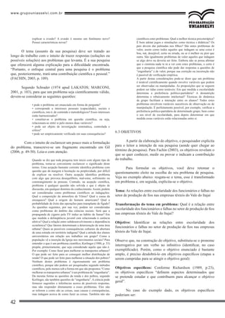 www.grupouniasselvi.com.br
42
explicar a evasão? A evasão é mesmo um fenômeno novo?
Possui características novas?
O tema (assunto da sua pesquisa) deve ser tratado ao
longo do trabalho com o intuito de trazer respostas (soluções ou
possíveis soluções) aos problemas que levanta. É a sua pesquisa
que oferecerá alguma explicação para a dificuldade encontrada.
“Portanto, o enfoque central para uma pesquisa é o problema
que, posteriormente, trará uma contribuição científica e pessoal.”
(FACHIN, 2003, p. 109).
Segundo Schrader (1974 apud LAKATOS; MARCONI,
2001, p. 103), para que um problema seja cientificamente válido,
devem-se considerar as seguintes questões:
• pode o problema ser enunciado em forma de pergunta?
• corresponde a interesses pessoais (capacidade), sociais e
científicos, isto é, de conteúdo e metodológicos? Esses interesses
estão harmonizados?
• constitui-se o problema em questão científica, ou seja,
relacionam-se entre si pelo menos duas variáveis?
• pode ser objeto de investigação sistemática, controlada e
crítica?
• pode ser empiricamente verificado em suas consequências?
	 Com o intuito de esclarecer um pouco mais a formulação
do problema, transcreve-se um fragmento encontrado em Gil
(2006, p. 49-50). Leia-o com atenção.
Quando se diz que toda pesquisa tem início com algum tipo de
problema, torna-se conveniente esclarecer o significado deste
termo. Uma acepção bastante corrente identifica problema com
questão que dá margem à hesitação ou perplexidade, por difícil
de explicar ou resolver. Outra acepção identifica problema
com algo que provoca desequilíbrio, mal-estar, sofrimento ou
constrangimento às pessoas. Contudo, na acepção científica,
problema é qualquer questão não solvida e que é objeto de
discussão, em qualquer domínio do conhecimento.Assim, podem
ser consideradas como problemas científicos as indagações:
Qual a composição da atmosfera de Vênus? Qual a causa da
enxaqueca? Qual a origem do homem americano? Qual a
probabilidade de êxito das operações para transplante de fígado?
As questões seguintes, por sua vez, podem ser consideradas
como problemas do âmbito das ciências sociais: Será que a
propaganda de cigarro pela TV induz ao hábito de fumar? Em
que medida a delinqüência juvenil está relacionada à carência
afetiva? Qual a relação entre subdesenvolvimento e dependência
econômica? Que fatores determinam a deterioração de uma área
urbana? Quais as possíveis consequências culturais da abertura
de uma estrada em território indígena? Qual a atitude dos alunos
universitários em relação aos trabalhos em grupo? Como a
população vê a inserção da Igreja nos movimentos sociais? Para
entender o que é um problema científico, Kerlinger (1980, p. 33)
propõe, primeiramente, que seja considerado aquilo que não é.
Por exemplo: Como fazer para melhorar os transportes urbanos?
O que pode ser feito para se conseguir melhor distribuição de
renda? O que pode ser feito para melhorar a situação dos pobres?
Nenhum destes problemas é rigorosamente um problema
científico, porque não podem ser pesquisados segundo métodos
científicos, pelo menos sob a forma em que são propostos.“Como
melhorar os transportes urbanos” é um problema de “engenharia”.
Da mesma forma as questões da renda e dos pobres, segundo
Kerlinger, são também questões de “engenharia”. A ciência pode
fornecer sugestões e inferências acerca de possíveis respostas,
mas não responder diretamente a esses problemas. Eles não
se referem a como são as coisas, suas causas e consequências,
mas indagam acerca de como fazer as coisas. Também não são
científicos estes problemas: Qual a melhor técnica psicoterápica?
É bom adotar jogos e simulações como técnica s didáticas? Os
pais devem dar palmadas nos filhos? São antes problemas de
valor, assim como todos aqueles que indagam se uma coisa é
boa, má, desejável, certa ou errada, ou se é melhor ou pior que
outra. São igualmente problemas de valor aqueles que indagam
se algo deve ou deveria ser feito. Embora não se possa afirmar
que o cientista nada te m a ver com estes problemas, o certo é
que a pesquisa científica não pode dar respostas a questões de
“engenharia” e de valor, porque sua correção ou incorreção não
é passível de verificação empírica.
A partir destas considerações pode-se dizer que um problema
é testável cientificamente quando envolve variáveis que podem
ser observadas ou manipuladas. As proposições que se seguem
podem ser tidas como testáveis: Em que medida a escolaridade
determina a preferência político-partidária? A desnutrição
determina o rebaixamento intelectual? Técnicas de dinâmica
de grupo facilitam a interação entre os alunos? Todos estes
problemas envolvem variáveis suscetíveis de observação ou de
manipulação. É perfeitamente possível, por exemplo, verificar a
preferência político-partidária de determinado grupo, bem como
o seu nível de escolaridade, para depois determinar em que
medida essas variáveis estão relacionadas entre si.
6.3 OBJETIVOS
A partir da elaboração do objetivo, o pesquisador explicita
para o leitor a intenção de sua pesquisa (aonde quer chegar ao
término da pesquisa). Para Fachin (2003), os objetivos revelam o
que se quer conhecer, medir ou provar e indicam a contribuição
do trabalho.
Para formular os objetivos, você deve retomar o
questionamento eleito na escolha do seu problema de pesquisa.
Veja no exemplo abaixo: resgata-se o tema, esse é transformado
em problema e, em seguida, explicita-se o objetivo.
Tema: As relações entre escolaridade dos funcionários e falhas no
setor de produção de fios nas empresas têxteis do Vale do Itajaí
Transformação do tema em problema: Qual é a relação entre
escolaridade dos funcionários e falhas no setor de produção de fios
nas empresas têxteis do Vale do Itajaí?
Objetivo: Identificar as relações entre escolaridade dos
funcionários e falhas no setor de produção de fios nas empresas
têxteis do Vale do Itajaí.
Observe que, na construção do objetivo, substituiu-se o pronome
interrogativo por um verbo no infinitivo (identificar, no caso
exemplificado). Porém, como o objetivo enunciado é bastante
amplo, é preciso desdobrá-lo em objetivos específicos (etapas a
serem cumpridas para se atingir o objetivo geral):
Objetivos específicos: Conforme Richardson (1989, p.23),
os objetivos específicos “definem aspectos determinados que
se pretende estudar e que contribuem para alcançar o objetivo
geral”.
No caso do exemplo dado, os objetivos específicos
poderiam ser:
 
