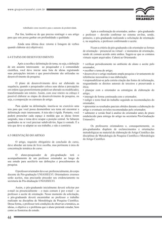 www.grupouniasselvi.com.br
44
trabalhador como incentivo para o aumento da produtividade.
Por fim, lembre-se de que precisa restringir o seu artigo
para que este possa ganhar em profundidade e qualidade.
	 Ainda uma última dica: retorne à listagem de verbos
quando elaborar o(s) objetivo(s).
6.4 ETAPAS DO DESENVOLVIMENTO
	 Após a escolha e delimitação do tema, ou seja, a definição
de um assunto interessante ao pesquisador e à comunidade
científica, você deve iniciar uma lista de ideias registrando
suas percepções iniciais e que possivelmente são utilizadas no
desenvolvimento da pesquisa.
O plano de desenvolvimento deve ser elaborado na
sequência, quando o pesquisador coloca suas ideias e percepções
em ordem (que posteriormente poderá ser alterado ou modificado),
transformando um roteiro. Assim, com esse roteiro ou esboço é
possível elaborar as etapas do desenvolvimento da pesquisa, ou
seja, a composição ou estrutura do artigo.
Para ajudar na delimitação, inseriu-se no exercício uma
teia para que você possa desmembrar seu tema até encontrar a
delimitação mais interessante. A teia não é rígida. Portanto, você
poderá preencher cada espaço à medida que as ideias forem
surgindo, mas o tema deve ocupar a posição central. Se faltarem
quadrados ou se você precisar subdividi-los, fique à vontade. É a
teia que deve se adaptar ao seu trabalho, e não o contrário.
6.5 ORIENTAÇÃO DO ARTIGO
O artigo, requisito obrigatório de conclusão do curso,
deve abordar um tema de livre escolha, mas pertinente à área de
concentração temática do curso.
O aluno-pesquisador de pós-graduação terá o
acompanhamento de um professor orientador ao longo de
seu estudo para auxiliá-lo nas definições e procedimentos da
pesquisa.
Oprofessororientadordeveser,preferencialmente,docorpo
docente da Pós-graduação UNIASSELVI. Orientadores externos
serão aceitos, mas precisarão proceder seu credenciamento na
secretaria da Pós-draduação UNIASSELVI.
Assim, o pós-graduando inicialmente deverá solicitar por
e-mail ou presencialmente – o mais comum é por e-mail – ao
professor o aceite de orientação. Nesse momento da solicitação,
o pós-graduando deverá encaminhar ao professor o trabalho
realizado na disciplina de Metodologia da Pesquisa Científica.
Dessa forma, o professor terá condições de observar a temática, as
ideias, o objetivo e o problema que o aluno pretende estudar, bem
como as fronteiras do estudo.
Após a confirmação do orientador, ambos – pós-graduando
e professor – deverão confirmar no sistema on-line, sendo,
primeiro, o pós-graduando realizando a solicitação de orientação
e, na sequência, o professor confirmando o aceite.
Ficam a critério do pós-graduando e do orientador as formas
de orientação – presencial ou virtual – e momentos de orientação,
sendo de comum acordo entre ambos. Sugere-se que os contatos
virtuais sejam arquivados. Caberá ao Orientando:
• verificar periodicamente no ambiente do aluno o aceite pelo
orientador;
• escolher o tema do artigo;
• desenvolver o artigo mediante ampla pesquisa e levantamento de
referências necessárias à sua elaboração;
• responsabilizar-se pela correta citação das fontes de informação,
resguardando os direitos autorais de terceiros e preservando a
ética;
• planejar com o orientador as estratégias de elaboração do
artigo;
• interagir de forma continuada com o orientador;
• redigir o texto final do trabalho seguindo as recomendações do
orientador;
• apresentar os resultados parciais obtidos durante a elaboração do
artigo e eventuais revisões recomendadas pelo orientador;
• submeter a versão final à analise do orientador antes do prazo
estabelecido para entrega do artigo na secretaria Pós-Graduação
Uniasselvi.
Os professores orientadores e, consequentemente, os
pós-graduandos dispõem de esclarecimentos e orientações
metodológicas no material de elaboração do Artigo Científico das
disciplinas de Metodologia da Pesquisa Científica e Metodologia
do Artigo Científico.
 
