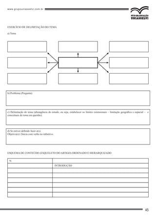 www.grupouniasselvi.com.br
45
EXERCÍCIO DE DELIMITAÇÃO DO TEMA
a) Tema
b) Problema (Pergunta):
c) Delimitação do tema (abrangência do estudo, ou seja, estabelecer os limites extensionais – limitação geográfica e espacial – e
conceituais do tema em questão):
d) Se estiver definido fazer o(s).
Objetivo(s): (Inicia com verbo no infinitivo.
ESQUEMA DE CONTEÚDO (ESQUELETO DO ARTIGO) ORDENADO E HIERARQUIZADO
N.
INTRODUÇÃO
 