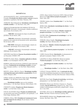 www.grupouniasselvi.com.br
46
REFERÊNCIAS
ALVES-MAZZOTTI, Alda J.; GEEWANDSZNAJDER,
Fernando. Os métodos nas ciências sociais e naturais: pesquisa
quantitativa e qualitativa. São Paulo: Thomson, 1999.
ANDRADE, Maria Margarida de. Introdução à metodologia do
trabalho científico. 5. ed. São Paulo: Atlas, 2001.
ASSOCIAÇÃO BRASILEIRA DE NORMAS TÉCNICAS.
NBR 14724: informação e documentação: trabalhos acadêmicos:
apresentação. Rio de Janeiro, 2011.
______. NBR 6022. Apresentação de artigos em publicações
periódicas. Rio de Janeiro, 2003.
______. NBR 6024: informação e documentação: numeração
progressiva das seções de um documento escrito: apresentação.
Rio de Janeiro, 2003.
_____. NBR 10520: informação e documentação: citações em
documentos: apresentação. Rio de Janeiro, 2002.
______. NBR 6023: informação e documentação: referências:
elaboração. Rio de Janeiro, 2002.
AZEVEDO, Israel Belo de. O prazer da produção científica. 7.
ed. Piracicaba: UNIMEP, 1999.
BARBETTA, Pedro Alberto. Estatística aplicada às ciências
sociais. 6. ed. Florianópolis: EdUFSC, 2006.
BARROS, Aidil Jesus da Silveira; LEHFELD, Neide Aparecida
de Souza. Fundamentos de metodologia científica: um guia
para a iniciação científica. 3. ed. São Paulo: Makron Books,
2000.
BOENTE, Alfredo ; BRAGA, Glaucia. Metodologia científica
contemporânea para universitários e pesquisadores. Rio de
Janeiro: Brasport, 2004.
CERVO, Amado Luiz; BERVIAN, Pedro Alcino. Metodologia
científica. 5. ed. São Paulo: Prentice Hall, 2002.
_____. Metodologia científica: para uso dos estudantes
universitários. 3. ed. São Paulo: McGraw- Hill do Brasil, 1983.
CHIZZOTTI, Antônio. Pesquisa em ciências humanas e
sociais. 5. ed. São Paulo: Cortez, 2001.
COLLIS, Jill; HUSSEY, Roger. Pesquisa em administração:
um guia prático para alunos de graduação e pós-graduação. 2. ed.
Porto Alegre: Bookman, 2005.
CORREIA, Wilson. TCC (Trabalho de Conclusão de Curso)
não é um bicho-de-sete-cabeças. Rio de Janeiro: Ciência
Moderna, 2009.
COSTA, Marco Antônio Ferreira da; COSTA, Maria de Fátima
Barrozo da. Como elaborar projetos de pesquisa. 3.ed. São
Paulo: Atlas, 2001.
CRESPO, Antônio Arnot. Estatística fácil. 17. ed. São Paulo:
Saraiva, 2002.
DEMO, Pedro. Introdução à metodologia da ciência. 2. ed. São
Paulo: Atlas, 1985.
DENCKER, Ada de Freitas Maneti. Métodos e técnicas de
pesquisa em turismo. 4. ed. São Paulo: Futura, 2000.
FACHIN, Odília. Fundamentos de metodologia. 4. ed. São
Paulo: Saraiva, 2003.
FERRARI, Alfonso Trujillo. Metodologia da pesquisa
científica. São Paulo: McGraw-Hill, 1982.
GIL, Antônio C. Métodos e técnicas de pesquisa social. 5. ed.
São Paulo: Atlas, 2006.
_____. Como elaborar projetos de pesquisa. 3. ed. São Paulo:
Atlas, 1996.
LABES, Emerson Moisés. Questionário: do planejamento à
aplicação na pesquisa. Chapecó: Grifos, 1998.
LAKATOS, Eva Maria; MARCONI, Marina de Andrade.
Técnicas de pesquisa.7. ed. São Paulo: Atlas, 2010.
______.Metodologia do trabalho científico. 6.ed. São Paulo:
Atlas, 2001.
______. Metodologia científica. 3. ed. São Paulo: Atlas, 2000.
LAVILLE, Christian; DIONNE, Jean. A construção do saber:
manual de metodologia da pesquisa em ciências humanas. Porto
Alegre: Artes Médicas Sul Ltda; Belo Horizonte: Editora UFMG,
1999.
MATTAR, Fauze Najeb. Pesquisa de marketing: metodologia,
planejamento. 6. ed. São Paulo: Atlas, 2005. v. 1.
MENEZES, Nilson L.de; VILLELA, Francisco A.. Pesquisa
científica. Revista SEED News. Disponível em: <http://www.
seednews.inf.br/portugues/seed82/print_artigo82.html>. Acesso
em: 13 out. 2010.
OLIVEIRA, Sílvio Luiz de. Metodologia científica aplicada ao
direito. São Paulo: Pioneira Thomson Learning, 2002.
RICHARDSON, Roberto Jarry. Pesquisa social: métodos e
técnicas. São Paulo: Atlas, 1989.
 