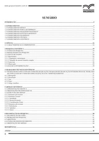 www.grupouniasselvi.com.br
4
SUMÁRIO
INTRODUÇÃO ....................................................................................................................................................................................................5
1 CONHECIMENTO ..........................................................................................................................................................................................7
1.1 CONHECIMENTO MÍTICO ...........................................................................................................................................................................7
1.2 CONHECIMENTO POPULAR/EMPÍRICO ..................................................................................................................................................8
1.3 CONHECIMENTO RELIGIOSO/TEOLÓGICO ...........................................................................................................................................9
1.4 CONHECIMENTO ESTÉTICO/ARTÍSTICO ..............................................................................................................................................10
1.5 CONHECIMENTO FILOSÓFICO ................................................................................................................................................................11
1.6 CONHECIMENTO TÉCNICO .....................................................................................................................................................................12
1.7 CONHECIMENTO CIENTÍFICO ................................................................................................................................................................14
2 CIÊNCIA .........................................................................................................................................................................................................16
2.1 CARACTERÍSTICAS E COMPONENTES .................................................................................................................................................16
3 PESQUISA CIENTÍFICA ..............................................................................................................................................................................19
3.1 ETAPAS DA PESQUISA ...............................................................................................................................................................................19
3.2 MODALIDADES DA PESQUISA ................................................................................................................................................................21
3.3 COLETA DE DADOS ...................................................................................................................................................................................24
3.3.1 Questionário ................................................................................................................................................................................................25
3.3.1.1 População e amostragem ..........................................................................................................................................................................27
3.3.1.2 Tamanho da amostra aleatória simples ....................................................................................................................................................27
3.3.2 Entrevista ....................................................................................................................................................................................................28
3.3.3 Observação ..................................................................................................................................................................................................29
3.4 ANÁLISE E INTERPRETAÇÃO ..................................................................................................................................................................29
4 TRABALHOS TÉCNICO-CIENTÍFICOS ..................................................................................................................................................31
4.1TRABALHO DE CONCLUSÃO DE CURSO DE GRADUAÇÃO,TRABALHO DE GRADUAÇÃO INTERDISCIPLINAR,TRABLAHO
DE CONCLUSÃO DE CURSO DE ESPECIALIZAÇÃO E/OU APERFEIÇOAMENTO .........................................................................31
4.1.1 Monografia ..................................................................................................................................................................................................31
4.1.2 Dissertação ..................................................................................................................................................................................................31
4.1.3 Tese .............................................................................................................................................................................................................31
4.1.4 Paper ...........................................................................................................................................................................................................31
4.1.5 Artigo científico ..........................................................................................................................................................................................32
5 ARTIGO CIENTÍFICO .................................................................................................................................................................................33
5.1 APRESENTAÇÃO GRÁFICA ......................................................................................................................................................................33
5.2 ORIENTAÇÕES METODOLÓGICAS .........................................................................................................................................................34
5.3 ESTRUTURA DO ARTIGO ..........................................................................................................................................................................35
5.3.1 Elementos pré-textuais ................................................................................................................................................................................35
5.3.2 Elementos textuais ......................................................................................................................................................................................36
5.3.2.1 Introdução ................................................................................................................................................................................................36
5.3.2.2 Desenvolvimento .....................................................................................................................................................................................36
5.3.2.3 Considerações Finais ...............................................................................................................................................................................39
5.3.3 Elementos pós-textuais ...............................................................................................................................................................................39
5.3.3.1 Referências ...............................................................................................................................................................................................39
5.3.3.2 Apêndice ..................................................................................................................................................................................................39
5.3.3.3 Anexo .......................................................................................................................................................................................................39
6 DELIMITAÇÃO DA PESQUISA...................................................................................................................................................................40
6.1 DELIMITAÇÃO DO TEMA..........................................................................................................................................................................41
6.2 PROBLEMA DE PESQUISA ........................................................................................................................................................................41
6.3 OBJETIVOS...................................................................................................................................................................................................42
6.4 ETAPAS DO DESENVOLVIMENTO...........................................................................................................................................................44
6.5 ORIENTAÇÃO DO ARTIGO........................................................................................................................................................................44
REFERÊNCIAS ................................................................................................................................................................................................ 46
ANEXO .............................................................................................................................................................................................................. 48
 