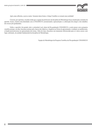 www.grupouniasselvi.com.br
6
	 Após estas reflexões, escreva muito. Somente desta forma o Artigo Científico se tornará uma realidade!
	 Convém, por oportuno, ressaltar ainda que a equipe de professores da disciplina de Metodologia busca atualização constante da
apostila. Assim, criamos uma identidade com a UNIASSELVI, normatizando a apresentação e a editoração dos artigos e dos trabalhos
dos nossos pós-graduandos.
	 Enfim, a apostila é de grande valor e estimulará você, aluno da Pós-graduação UNIASSELVI, a sentir prazer com a pesquisa
científica porque, na obra, buscamos primar pela clareza dos objetivos, elegância na forma de apresentação e erudição na medida justa,
evitando pernosticismos na apresentação dos temas. Além do mais, buscamos um tratamento diferenciado para os vários cursos, sem
fugir, entretanto, da unidade fundamental da disciplina de Metodologia.
Equipe de Metodologia da Pesquisa Científica da Pós-graduação UNIASSELVI
 