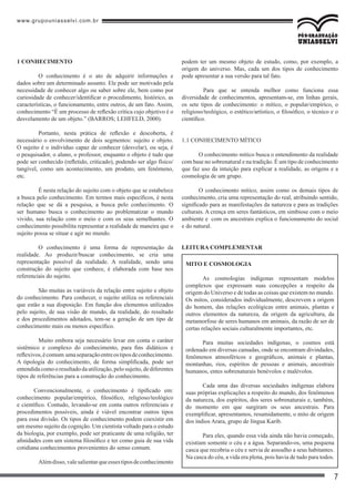 www.grupouniasselvi.com.br
7
1 CONHECIMENTO
	 O conhecimento é o ato de adquirir informações e
dados sobre um determinado assunto. Ele pode ser motivado pela
necessidade de conhecer algo ou saber sobre ele, bem como por
curiosidade de conhecer/identificar o procedimento, histórico, as
características, o funcionamento, entre outros, de um fato. Assim,
conhecimento “É um processo de reflexão crítica cujo objetivo é o
desvelamento de um objeto.” (BARROS; LEHFELD, 2000).
	 Portanto, nesta prática de reflexão e descoberta, é
necessário o envolvimento de dois segmentos: sujeito e objeto.
O sujeito é o indivíduo capaz de conhecer (desvelar), ou seja, é
o pesquisador, o aluno, o professor, enquanto o objeto é tudo que
pode ser conhecido (refletido, criticado), podendo ser algo físico/
tangível, como um acontecimento, um produto, um fenômeno,
etc.
	 É nesta relação do sujeito com o objeto que se estabelece
a busca pelo conhecimento. Em termos mais específicos, é nesta
relação que se dá a pesquisa, a busca pelo conhecimento. O
ser humano busca o conhecimento ao problematizar o mundo
vivido, sua relação com o meio e com os seus semelhantes. O
conhecimento possibilita representar a realidade de maneira que o
sujeito possa se situar e agir no mundo.
	 O conhecimento é uma forma de representação da
realidade. Ao produzir/buscar conhecimento, se cria uma
representação possível da realidade. A realidade, sendo uma
construção do sujeito que conhece, é elaborada com base nos
referenciais do sujeito.
	 São muitas as variáveis da relação entre sujeito e objeto
do conhecimento. Para conhecer, o sujeito utiliza os referenciais
que estão a sua disposição. Em função dos elementos utilizados
pelo sujeito, de sua visão de mundo, da realidade, do resultado
e dos procedimentos adotados, tem-se a geração de um tipo de
conhecimento mais ou menos específico.
	 Muito embora seja necessário levar em conta o caráter
sistêmico e complexo do conhecimento, para fins didáticos e
reflexivos,écomum umaseparaçãoentreostiposdeconhecimento.
A tipologia do conhecimento, de forma simplificada, pode ser
entendidacomooresultadodautilização,pelosujeito,dediferentes
tipos de referências para a construção do conhecimento.
Convencionalmente, o conhecimento é tipificado em:
conhecimento popular/empírico, filosófico, religioso/teológico
e científico. Contudo, levando-se em conta outros referenciais e
procedimentos possíveis, ainda é viável encontrar outros tipos
para essa divisão. Os tipos de conhecimento podem coexistir em
um mesmo sujeito da cognição. Um cientista voltado para o estudo
da biologia, por exemplo, pode ser praticante de uma religião, ter
afinidades com um sistema filosófico e ter como guia de sua vida
cotidiana conhecimentos provenientes do senso comum.
	 Alémdisso,valesalientarqueessestiposdeconhecimento
podem ter um mesmo objeto de estudo, como, por exemplo, a
origem do universo. Mas, cada um dos tipos de conhecimento
pode apresentar a sua versão para tal fato.
	 Para que se entenda melhor como funciona essa
diversidade de conhecimentos, apresentam-se, em linhas gerais,
os sete tipos de conhecimento: o mítico, o popular/empírico, o
religioso/teológico, o estético/artístico, o filosófico, o técnico e o
científico.
1.1 CONHECIMENTO MÍTICO
O conhecimento mítico busca o entendimento da realidade
com base no sobrenatural e na tradição. É um tipo de conhecimento
que faz uso da intuição para explicar a realidade, as origens e a
cosmologia de um grupo.
O conhecimento mítico, assim como os demais tipos de
conhecimento, cria uma representação do real, atribuindo sentido,
significado para as manifestações da natureza e para as tradições
culturais. A crença em seres fantásticos, em simbiose com o meio
ambiente e com os ancestrais explica o funcionamento do social
e do natural.
Leitura complementar
Mito e Cosmologia
As cosmologias indígenas representam modelos
complexos que expressam suas concepções a respeito da
origem do Universo e de todas as coisas que existem no mundo.
Os mitos, considerados individualmente, descrevem a origem
do homem, das relações ecológicas entre animais, plantas e
outros elementos da natureza, da origem da agricultura, da
metamorfose de seres humanos em animais, da razão de ser de
certas relações sociais culturalmente importantes, etc.
Para muitas sociedades indígenas, o cosmos está
ordenado em diversas camadas, onde se encontram divindades,
fenômenos atmosféricos e geográficos, animais e plantas,
montanhas, rios, espíritos de pessoas e animais, ancestrais
humanos, entes sobrenaturais benévolos e malévolos.
Cada uma das diversas sociedades indígenas elabora
suas próprias explicações a respeito do mundo, dos fenômenos
da natureza, dos espíritos, dos seres sobrenaturais e, também,
do momento em que surgiram os seus ancestrais. Para
exemplificar, apresentamos, resumidamente, o mito de origem
dos índios Arara, grupo de língua Karib.
Para eles, quando essa vida ainda não havia começado,
existiam somente o céu e a água. Separando-os, uma pequena
casca que recobria o céu e servia de assoalho a seus habitantes.
Na casca do céu, a vida era plena, pois havia de tudo para todos.
 