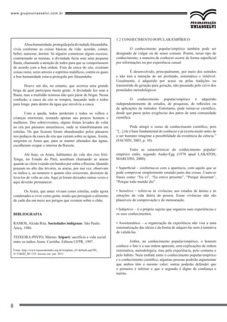 www.grupouniasselvi.com.br
8
Aboahumanidade,protegidapeladivindadeAkuanduba,
vivia conforme as coisas básicas da vida: acordar, comer,
beber, namorar, dormir. Se alguém cometesse algum excesso,
contrariando as normas, a divindade fazia soar uma pequena
flauta, chamando a atenção de todos para que se comportassem
de acordo com a boa ordem. Fora da casca do céu, existiam
coisas ruins, seres atrozes e espíritos maléficos, contra os quais
a boa humanidade estava protegida por Akuanduba.
Houve um dia, no entanto, que ocorreu uma grande
briga da qual participou muita gente. A divindade fez soar a
flauta, mas a multidão teimosa não quis parar de brigar. Nessa
confusão, a casca do céu se rompeu, lançando tudo e todos
para longe, para dentro da água que envolvia a casca.
Com a queda, todos perderam e todos os velhos e
crianças morreram, restando apenas uns poucos homens e
mulheres. Dos sobreviventes, alguns foram levados de volta
ao céu por pássaros amazônicos, onde se transformaram em
estrelas. Os que ficaram foram abandonados pelos pássaros
nos pedaços da casca do céu que caíram sobre as águas. Assim,
surgiram os Arara que, para se manter afastados das águas,
escolheram ocupar o interior da floresta.
Até hoje, os Arara, habitantes do vale dos rios Iriri-
Xingu, no Estado do Pará, assobiam chamando as araras
quando as vêem voando em bandos por sobre a floresta. Quando
pousam no alto das árvores, as araras, por sua vez, observam
os índios e, ao notarem o quanto eles cresceram, desistem de
levá-los de volta ao céu. Aqui já foram deixados outras vezes e
aqui deverão permanecer.
Os Arara, que antes viviam como estrelas, estão agora
condenados a viver como gente, tendo que perseguir o alimento
de cada dia em meio aos perigos que existem sobre o chão.
Bibliografia
RAMOS, Alcida Rita. Sociedades indígenas. São Paulo:
Ática, 1986.
TEIXEIRA-PINTO, Márnio. Ieipari: sacrifício e vida social
entre os índios Arara. Curitiba: Editora UFPR, 1997.
Fonte: http://www.museudoindio.org.br/template_01/default.asp?ID_
S=33&ID_M=110. Acesso em: jun. 2011.
1.2 CONHECIMENTO POPULAR/EMPÍRICO
	 O conhecimento popular/empírico também pode ser
designado de vulgar ou de senso comum. Porém, nesse tipo de
conhecimento, a maneira de conhecer ocorre de forma superficial
por informações ou por experiência casual.
	 É desenvolvido, principalmente, por meio dos sentidos
e não tem a intenção de ser profundo, sistemático e infalível.
Usualmente, é adquirido por acaso ou pelas tradições ou
transmitido de geração para geração, não passando pelo crivo dos
postulados metodológicos.
	 O conhecimento popular/empírico é adquirido
independentemente de estudos, de pesquisas, de reflexões ou
de aplicações de métodos. Entretanto, pode tornar-se científico,
desde que passe pelas exigências dos pares de uma comunidade
científica.
	 Pode atingir o status de conhecimento científico, pois
“[...] ele é base fundamental do conhecer e já existia muito antes de
o ser humano imaginar a possibilidade da existência da ciência.”
(FACHIN, 2003, p. 10).
	 Entre as características do conhecimento popular/
empírico estão, segundo Ander-Egg (1978 apud LAKATOS;
MARCONI, 2000):
• Superficial – conforma-se com a aparência, com aquilo que se
pode comprovar simplesmente estando junto das coisas. Usam-se
frases como: “Eu vi”, “Eu estive presente”, “Porque disseram”,
“Porque todo mundo diz”.
• Sensitivo – refere-se às vivências, aos estados de ânimo e às
emoções da vida diária da pessoa. Essas vivências não são
plausíveis de comprovação e de mensuração.
• Subjetivo – é o próprio sujeito que organiza suas experiências e
os seus conhecimentos.
• Assistemático – a organização da experiência não visa a uma
sistematização das ideias e da forma de adquiri-las nem à tentativa
de validá-las.
	 Enfim, no conhecimento popular/empírico, o homem
conhece o fato e a sua ordem aparente, sem explicações de ordem
sistemática, metodológica, mas pela experiência, pelo costume e
pelo hábito. Num embate entre o conhecimento popular/empírico
e o conhecimento científico, algumas pessoas poderão argumentar
que ambos têm o mesmo valor; outras poderão defender que
o primeiro é inferior e que o segundo é digno de confiança e
mérito.
 