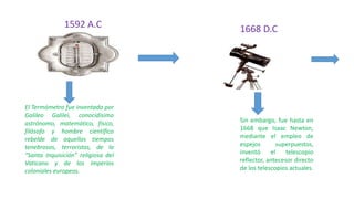 1592 A.C
El Termómetro fue inventado por
Galileo Galilei, conocidísimo
astrónomo, matemático, físico,
filósofo y hombre científico
rebelde de aquellos tiempos
tenebrosos, terroristas, de la
“Santa Inquisición” religiosa del
Vaticano y de los imperios
coloniales europeos.
1668 D.C
Sin embargo, fue hasta en
1668 que Isaac Newton,
mediante el empleo de
espejos superpuestos,
inventó el telescopio
reflector, antecesor directo
de los telescopios actuales.
 