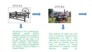 1771 A.C 1777 D.C
Fue hasta en 1771, en Derbyshire,
Inglaterra, cuando Richard
Arkwright revolucionó el hilado al
instalar máquinas en una fábrica
de hilados, lo que paso a la
primera industria manufacturera.
Estas hilanderías para fabricar
telas se propagaron rápidamente
por Europa, y después llegaron a
Estados Unidos.
Estas máquinas de vapor, cuyo calor
para el movimiento mecánico, fueron
perfeccionadas por Watt y otros
ingenieros en Europa, fueron usadas
para mover los llamados trenes de
carga y pasajeros en Europa,
especialmente en Inglaterra, Francia,
Alemania, España, etc.
 