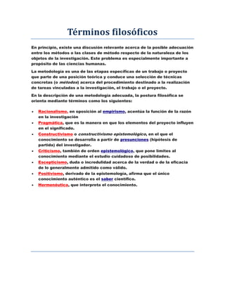 Términos filosóficos
En principio, existe una discusión relevante acerca de la posible adecuación
entre los métodos o las clases de método respecto de la naturaleza de los
objetos de la investigación. Este problema es especialmente importante a
propósito de las ciencias humanas.
La metodología es una de las etapas específicas de un trabajo o proyecto
que parte de una posición teórica y conduce una selección de técnicas
concretas (o métodos) acerca del procedimiento destinado a la realización
de tareas vinculadas a la investigación, el trabajo o el proyecto.
En la descripción de una metodología adecuada, la postura filosófica se
orienta mediante términos como los siguientes:
 Racionalismo, en oposición al empirismo, acentúa la función de la razón
en la investigación
 Pragmática, que es la manera en que los elementos del proyecto influyen
en el significado.
 Constructivismo o constructivismo epistemológico, en el que el
conocimiento se desarrolla a partir de presunciones (hipótesis de
partida) del investigador.
 Criticismo, también de orden epistemológico, que pone límites al
conocimiento mediante el estudio cuidadoso de posibilidades.
 Escepticismo, duda o incredulidad acerca de la verdad o de la eficacia
de lo generalmente admitido como válido.
 Positivismo, derivado de la epistemología, afirma que el único
conocimiento auténtico es el saber científico.
 Hermenéutica, que interpreta el conocimiento.
 
