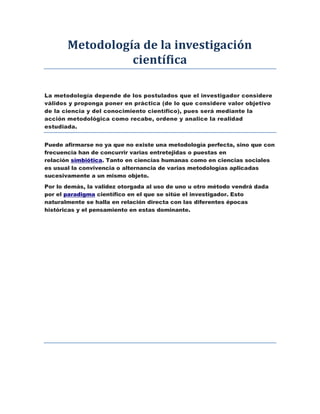 Metodología de la investigación
científica
La metodología depende de los postulados que el investigador considere
válidos y proponga poner en práctica (de lo que considere valor objetivo
de la ciencia y del conocimiento científico), pues será mediante la
acción metodológica como recabe, ordene y analice la realidad
estudiada.
Puede afirmarse no ya que no existe una metodología perfecta, sino que con
frecuencia han de concurrir varias entretejidas o puestas en
relación simbiótica. Tanto en ciencias humanas como en ciencias sociales
es usual la convivencia o alternancia de varias metodologías aplicadas
sucesivamente a un mismo objeto.
Por lo demás, la validez otorgada al uso de uno u otro método vendrá dada
por el paradigma científico en el que se sitúe el investigador. Esto
naturalmente se halla en relación directa con las diferentes épocas
históricas y el pensamiento en estas dominante.
 