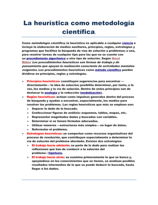 La heurística como metodología
científica.
Como metodología científica, la heurística es aplicable a cualquier ciencia e
incluye la elaboración de medios auxiliares, principios, reglas, estrategias y
programas que faciliten la búsqueda de vías de solución a problemas; o sea,
para resolver tareas de cualquier tipo para las que no se cuente con
un procedimiento algorítmico u otro tipo de solución. Según Horst
Müler: Los procedimientos heurísticos son formas de trabajo y de
pensamiento que apoyan la realización consciente de actividades mentales
exigentes. Los procedimientos heurísticos como método científico pueden
dividirse en principios, reglas y estrategias.
 Principios heurísticos: constituyen sugerencias para encontrar —
directamente— la idea de solución; posibilita determinar, por tanto, a la
vez, los medios y la vía de solución. Dentro de estos principios son de
destacar la analogía y la reducción (modelización).
 Reglas heurísticas: actúan como impulsos generales dentro del proceso
de búsqueda y ayudan a encontrar, especialmente, los medios para
resolver los problemas. Las reglas heurísticas que más se emplean son:
 Separar lo dado de lo buscado.
 Confeccionar figuras de análisis: esquemas, tablas, mapas, etc.
 Representar magnitudes dadas y buscadas con variables.
 Determinar si se tienen fórmulas adecuadas.
 Utilizar números —estructuras más simples— en lugar de datos.
 Reformular el problema.
 Estrategias heurísticas: se comportan como recursos organizativos del
proceso de resolución, que contribuyen especialmente a determinar la
vía de solución del problema abordado. Existen dos estrategias:
 El trabajo hacia adelante: se parte de lo dado para realizar las
reflexiones que han de conducir a la solución del
problema : hipótesis.
 El trabajo hacia atrás: se examina primeramente lo que se busca y,
apoyándose en los conocimientos que se tienen, se analizan posibles
resultados intermedios de lo que se puede deducir lo buscado, hasta
llegar a los dados.
 