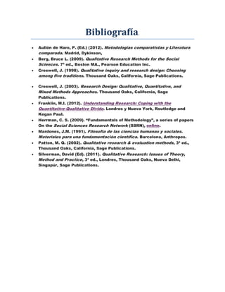Bibliografía.
 Aullón de Haro, P. (Ed.) (2012). Metodologías comparatistas y Literatura
comparada. Madrid, Dykinson,
 Berg, Bruce L. (2009). Qualitative Research Methods for the Social
Sciences. 7ª ed., Boston MA., Pearson Education Inc.
 Creswell, J. (1998). Qualitative inquiry and research design: Choosing
among five traditions. Thousand Oaks, California, Sage Publications.
 Creswell, J. (2003). Research Design: Qualitative, Quantitative, and
Mixed Methods Approaches. Thousand Oaks, California, Sage
Publications.
 Franklin, M.I. (2012). Understanding Research: Coping with the
Quantitative-Qualitative Divide. Londres y Nueva York, Routledge and
Kegan Paul.
 Herrman, C. S. (2009). “Fundamentals of Methodology”, a series of papers
On the Social Sciences Research Network (SSRN), online.
 Mardones, J.M. (1991). Filosofía de las ciencias humanas y sociales.
Materiales para una fundamentación científica. Barcelona, Anthropos.
 Patton, M. Q. (2002). Qualitative research & evaluation methods, 3ª ed.,
Thousand Oaks, California, Sage Publications.
 Silverman, David (Ed). (2011). Qualitative Research: Issues of Theory,
Method and Practice, 3ª ed., Londres, Thousand Oaks, Nueva Delhi,
Singapúr, Sage Publications.
 