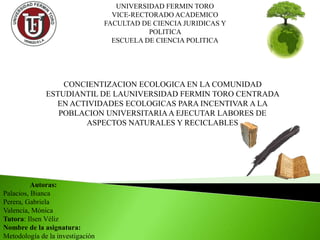 UNIVERSIDAD FERMIN TORO
VICE-RECTORADO ACADEMICO
FACULTAD DE CIENCIA JURIDICAS Y
POLITICA
ESCUELA DE CIENCIA POLITICA
CONCIENTIZACION ECOLOGICA EN LA COMUNIDAD
ESTUDIANTIL DE LAUNIVERSIDAD FERMIN TORO CENTRADA
EN ACTIVIDADES ECOLOGICAS PARA INCENTIVAR A LA
POBLACION UNIVERSITARIAA EJECUTAR LABORES DE
ASPECTOS NATURALES Y RECICLABLES
Autoras:
Palacios, Bianca
Perera, Gabriela
Valencia, Mónica
Tutora: Ilsen Véliz
Nombre de la asignatura:
Metodología de la investigación
 