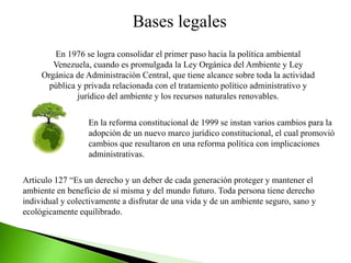 Bases legales
En 1976 se logra consolidar el primer paso hacia la política ambiental
Venezuela, cuando es promulgada la Ley Orgánica del Ambiente y Ley
Orgánica de Administración Central, que tiene alcance sobre toda la actividad
pública y privada relacionada con el tratamiento político administrativo y
jurídico del ambiente y los recursos naturales renovables.
En la reforma constitucional de 1999 se instan varios cambios para la
adopción de un nuevo marco jurídico constitucional, el cual promovió
cambios que resultaron en una reforma política con implicaciones
administrativas.
Articulo 127 “Es un derecho y un deber de cada generación proteger y mantener el
ambiente en beneficio de sí misma y del mundo futuro. Toda persona tiene derecho
individual y colectivamente a disfrutar de una vida y de un ambiente seguro, sano y
ecológicamente equilibrado.
 