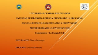 UNIVERSIDAD CENTRAL DEL ECUADOR
FACULTAD DE FILOSOFÍA, LETRAS Y CIENCIAS DE LA EDUCACIÓN
ESCUELA DE PSICOLOGÍA EDUCATIVA Y ORIENTACIÓN
METODOLOGÍA DE LA INVESTIGACIÓN
Conocimiento y La Ciencia U.C.E
ESTUDIANTE: Mayra Farinango
DOCENTE: Gonzalo Remache
 