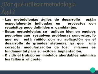 ¿Por qué utilizarmetodología
Ágil ?
• Las metodologías ágiles de desarrollo están
especialmente indicadas en proyectos con
requisitos poco definidos o cambiantes.
• Estas metodologías se aplican bien en equipos
pequeños que resuelven problemas concretos, lo
que no está reñido con su aplicación en el
desarrollo de grandes sistemas, ya que una
correcta modularización de los mismos es
fundamental para su exitosa implantación.
• Dividir el trabajo en módulos abordables minimiza
los fallos y el coste.
 