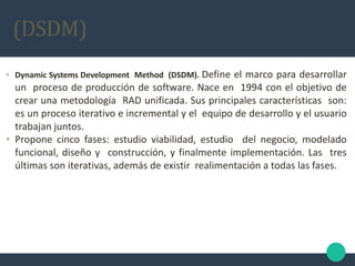 • Dynamic Systems Development Method (DSDM). Define el marco para desarrollar
un proceso de producción de software. Nace en 1994 con el objetivo de
crear una metodología RAD unificada. Sus principales características son:
es un proceso iterativo e incremental y el equipo de desarrollo y el usuario
trabajan juntos.
• Propone cinco fases: estudio viabilidad, estudio del negocio, modelado
funcional, diseño y construcción, y finalmente implementación. Las tres
últimas son iterativas, además de existir realimentación a todas las fases.
(DSDM)
 