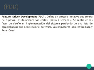 • Feature -Driven Development (FDD) . Define un proceso iterativo que consta
de 5 pasos. Las iteraciones son cortas (hasta 2 semanas). Se centra en las
fases de diseño e implementación del sistema partiendo de una lista de
características que debe reunir el software. Sus impulsores son Jeff De Luca y
Peter Coad.
•
(FDD)
 