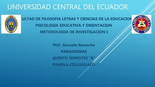 UNIVERSIDAD CENTRAL DEL ECUADOR
FACULTAD DE FILOSOFIA LETRAS Y CIENCIAS DE LA EDUCACION
PSICOLOGIA EDUCATIVA Y ORIENTACION
METODOLOGIA DE INVESTIGACION I
PhD. Gonzalo Remache
PARADIGMAS
QUINTO SEMESTRE “B”
PAMELA COLLAGUAZO
 