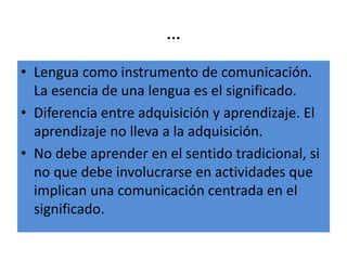 …
• Lengua como instrumento de comunicación.
La esencia de una lengua es el significado.
• Diferencia entre adquisición y aprendizaje. El
aprendizaje no lleva a la adquisición.
• No debe aprender en el sentido tradicional, si
no que debe involucrarse en actividades que
implican una comunicación centrada en el
significado.
 