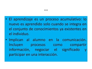 …
• El aprendizaje es un proceso acumulativo: lo
nuevo es aprendido solo cuando se integra en
el conjunto de conocimientos ya existentes en
el individuo.
• Implican al alumno en la comunicación.
Incluyen procesos como compartir
información, negociar el significado y
participar en una interacción.
 