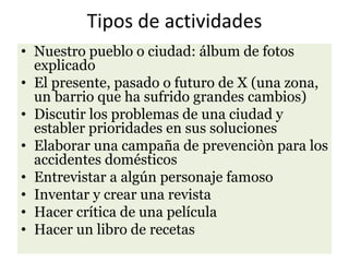 Tipos de actividades
• Nuestro pueblo o ciudad: álbum de fotos
explicado
• El presente, pasado o futuro de X (una zona,
un barrio que ha sufrido grandes cambios)
• Discutir los problemas de una ciudad y
establer prioridades en sus soluciones
• Elaborar una campaña de prevenciòn para los
accidentes domésticos
• Entrevistar a algún personaje famoso
• Inventar y crear una revista
• Hacer crítica de una película
• Hacer un libro de recetas
 