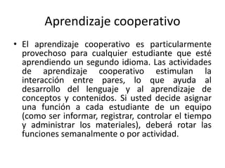 Aprendizaje cooperativo
• El aprendizaje cooperativo es particularmente
provechoso para cualquier estudiante que esté
aprendiendo un segundo idioma. Las actividades
de aprendizaje cooperativo estimulan la
interacción entre pares, lo que ayuda al
desarrollo del lenguaje y al aprendizaje de
conceptos y contenidos. Si usted decide asignar
una función a cada estudiante de un equipo
(como ser informar, registrar, controlar el tiempo
y administrar los materiales), deberá rotar las
funciones semanalmente o por actividad.
 