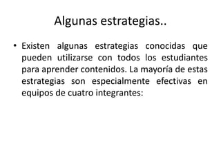 Algunas estrategias..
• Existen algunas estrategias conocidas que
pueden utilizarse con todos los estudiantes
para aprender contenidos. La mayoría de estas
estrategias son especialmente efectivas en
equipos de cuatro integrantes:
 