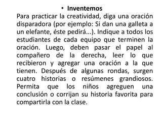 • Inventemos
Para practicar la creatividad, diga una oración
disparadora (por ejemplo: Si dan una galleta a
un elefante, éste pedirá...). Indique a todos los
estudiantes de cada equipo que terminen la
oración. Luego, deben pasar el papel al
compañero de la derecha, leer lo que
recibieron y agregar una oración a la que
tienen. Después de algunas rondas, surgen
cuatro historias o resúmenes grandiosos.
Permita que los niños agreguen una
conclusión o corrijan su historia favorita para
compartirla con la clase.
 