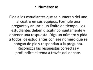• Numérense
Pida a los estudiantes que se numeren del uno
al cuatro en sus equipos. Formule una
pregunta y anuncie un límite de tiempo. Los
estudiantes deben discutir conjuntamente y
obtener una respuesta. Diga un número y pida
a todos los estudiantes con ese número que se
pongan de pie y respondan a la pregunta.
Reconozca las respuestas correctas y
profundice el tema a través del debate.
 